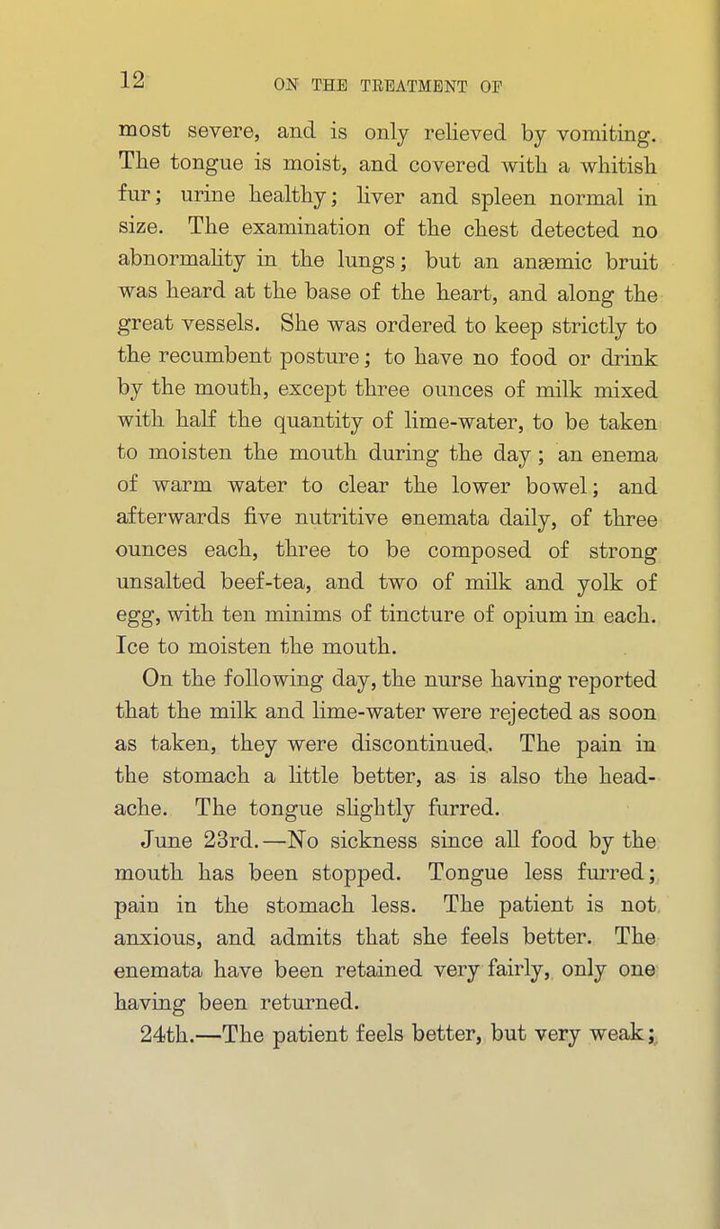 most severe, and is only relieved by vomiting. The tongue is moist, and covered with a whitish fur; urine healthy; Hver and spleen normal in size. The examination of the chest detected no abnormahty in the lungs; but an anaemic bruit was heard at the base of the heart, and along the great vessels. She was ordered to keep strictly to the recumbent posture; to have no food or drink by the mouth, except three ounces of milk mixed with half the quantity of lime-water, to be taken to moisten the mouth during the day; an enema of warm water to clear the lower bowel; and afterwards five nutritive enemata daily, of three ounces each, three to be composed of strong unsalted beef-tea, and two of milk and yolk of egg, with ten minims of tincture of opium in each. Ice to moisten the mouth. On the following day, the nurse having reported that the milk and lime-water were rejected as soon as taken, they were discontinued.. The pain in the stomach a httle better, as is also the head- ache. The tongue shghtly furred. June 23rd.—No sickness since all food by the mouth has been stopped. Tongue less furred; pain in the stomach less. The patient is not anxious, and admits that she feels better. The enemata have been retained very fairly, only one having been returned. 24th.—The patient feels better, but very weak;