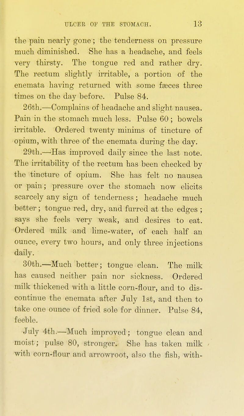 the pain nearly gone; the tenderness on pressure mucli diminished. She has a headache, and feels very thirsty. The tongue red and rather dry. The rectum slightly irritable, a portion of the enemata having returned with some faeces three times on the day before. Pulse 84. 26th.—Complains of headache and slight nausea. Pain in the stomach much less. Pulse 60 ; bowels irritable. Ordered twenty minims of tincture of opium, with three of the enemata during the day. 29th.—Has improved daily since the last note. The irritability of the rectum has been checked by the tincture of opium. She has felt no nausea or pain; pressure over the stomach now elicits scarcely any sign of tenderness; headache much better; tongue red, dry, and furred at the edges ; says she feels very weak, and desires to eat. Ordered milk and Hme-water, of each half an ounce, every two hours, and only three injections daily. 30th.—Much better; tongue clean. The milk has caused neither pain nor sickness. Ordered milk thickened with a httle corn-flour, and to dis- continue the enemata after July 1st, and then to take one ounce of fried sole for dinner. Pulse 84, feeble. July 4th.—Much improved; tongue clean and moist; pulse 80, stronger. She has taken milk ' with corn-flour and arrowroot, also the fish, with-