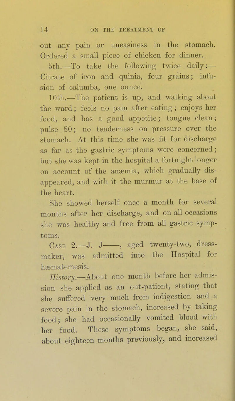 out any pain or uneasiness in the stomacli. Ordered a small piece of chicken for dinner. 5th.—To take the following twice daily:— Citrate of iron and quinia, four grains; infu- sion of calumba, one ounce. 10th.—^The patient is up, and walking about the ward; feels no pain after eating; enjoys her food, and has a good appetite; tongue clean; pulse 80; no tenderness on pressure over the stomach. At this time she was fit for discharge as far as the gastric symptoms were concerned; but she was kept in the hospital a fortnight longer on account of the aneemia, which gradually dis- appeared, and with it the murmur at the base of the heart. She showed herself once a month for several months after her discharge, and on aU occasions she was healthy and free from aU gastric symp- toms. Case 2.—J. J , aged twenty-two, di^ess- maker, was admitted into the Hospital for hasmatemesis. History.—About one month before her admis- sion she appHed as an out-patient, stating that she suffered very much from indigestion and a severe pain in the stomach, increased by taking food; she had occasionally vomited blood with her food. These symptoms began, she said, about eighteen months previously, and increased