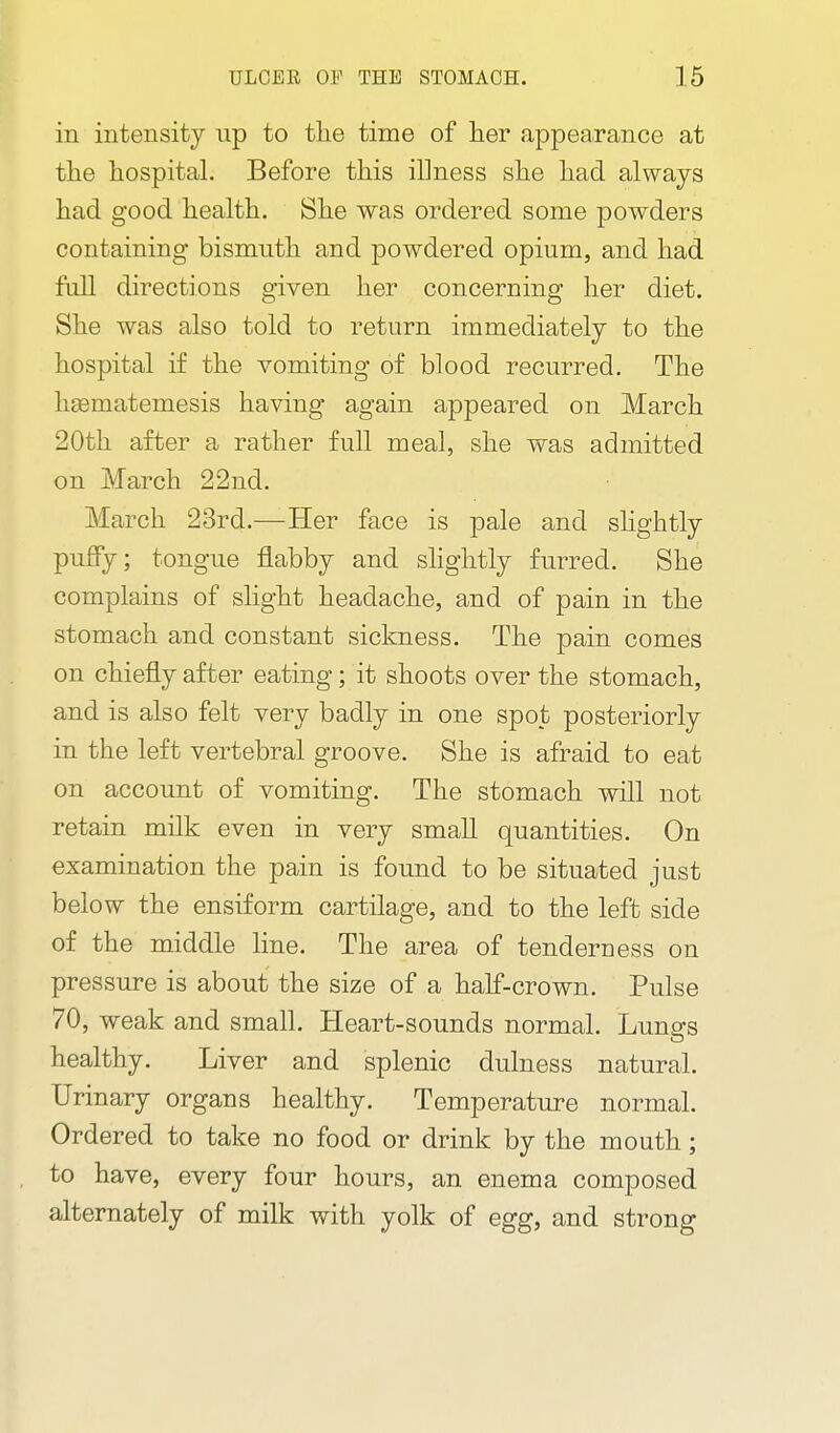 in intensity np to tlie time of lier appearance at the hospital. Before this illness she had always had good health. She was ordered some powders containing bismuth and powdered opium, and had full directions given her concerning her diet. She was also told to return immediately to the hospital if the vomiting of blood recurred. The haematemesis having again appeared on March 20th after a rather full meal, she was admitted on March 22nd. March 23rd.—Her face is pale and shghtly puffy; tongue flabby and slightly furred. She complains of slight headache, and of pain in the stomach and constant sickness. The pain comes on chiefly after eating; it shoots over the stomach, and is also felt very badly in one spot posteriorly in the left vertebral groove. She is afraid to eat on account of vomiting. The stomach will not retain milk even in very small quantities. On examination the pain is found to be situated just below the ensiform cartilage, and to the left side of the middle line. The area of tenderness on pressure is about the size of a half-crown. Pulse 70, weak and small. Heart-sounds normal. Luna's healthy. Liver and splenic dulness natural. Urinary organs healthy. Temperature normal. Ordered to take no food or drink by the mouth; to have, every four hours, an enema composed alternately of milk with yolk of egg, and strong