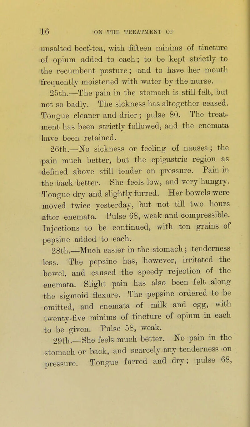 unsalted beef-tea, with fifteen minims of tincture of opium added to eacli; to be kept strictly to the recumbent postm-e; and to have her mouth frequently moistened with water by the nurse. 25th.—The pain in the stomach is still felt, but not so badly. The sickness has altogether ceased. Tongue cleaner and drier; pulse 80. The treat- ment has been strictly followed, and the enemata have been retained. 26th.—No sickness or feehng of nausea; the pain much better, but the epigastric region as defined above still tender on pressure. Pain in the back better. She feels low, and very hungry. Tongue dry and slightly furred. Her bowels were moved twice yesterday, but not till two hours after enemata. Pulse 68, weak and compressible. Injections to be continued, with ten grains of pepsine added to each. 28th.—^Much easier in the stomach; tenderness less. The pepsine has, however, irritated the bowel, and caused the speedy rejection of the enemata. Shght pain has also been felt along the sigmoid flexure. The pepsine ordered to be omitted, and enemata of milk and egg, with twenty-five minims of tincture of opium in each to be given. Pulse 58, weak. 29th.—She feels much better. No pain in the stomach or back, and scarcely any tenderness on pressure. Tongue furred and dry; pulse 68,