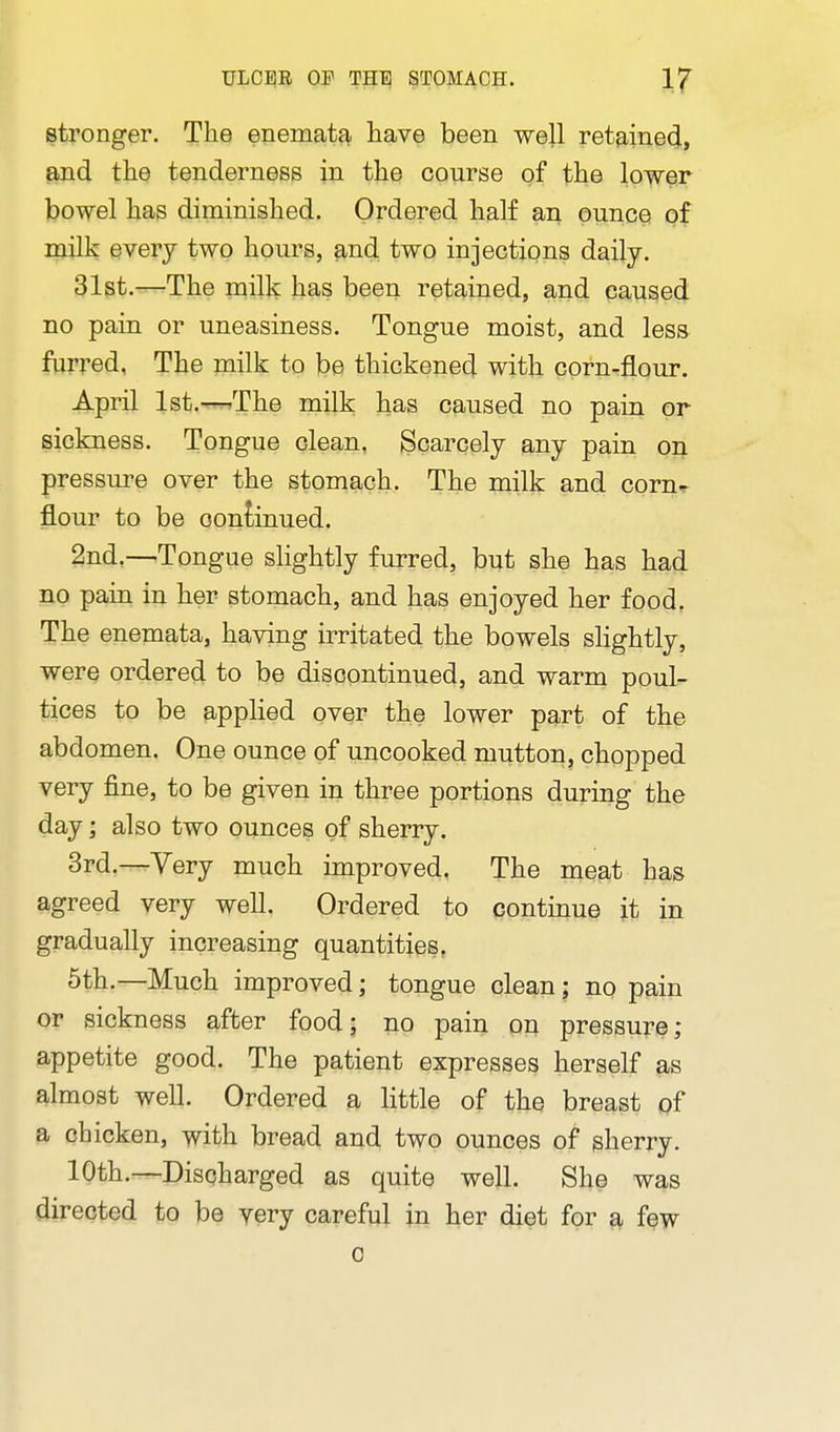 stronger. The enemat?^ have been well retained, and the tenderness in the course of the lower bowel has diminished. Ordered half an ounce of niilk every two hours, 9,nd two injections daily. 31st.—The milk has been retained, and caused no pain or uneasiness. Tongue moist, and less furred, The milk to be thickened with corn-flour. April lst.--^The milk has caused no pain or sickness. Tongue clean, Scarcely any pain oj\ pressure over the stomach. The milk and corn^ flour to be continued. 2nd.—Tongue slightly furred, but she has had no pain in her stomach, and has enjoyed her food. The enemata, having irritated the bowels shghtly, were ordered to be discontinued, and warm poul- tices to be applied over the lower part of the abdomen. One ounce of uncooked mutton, chopped very fine, to be given in three portions during the day; also two ounces of sherry. 3rd.—Yery much improved, The meat has agreed very well. Ordered to continue it in gradually increasing quantities, 5th.—Much improved; tongue clean; no pain or sickness after food; no pain on pressure; appetite good. The patient expresses herself as almost well. Ordered a little of the breast pf a chicken, with bread and two ounces of sherry. 10th.—Discharged as quite well. She was directed to be very careful in her diet for a few 0