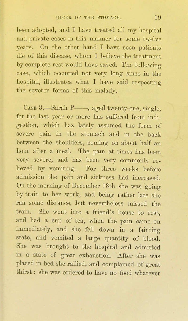 been adopted, and I liave treated all my hospital and private cases in tliis manner for some twelve years. On tlie other hand I have seen patients die of this disease, whom I believe the treatment by complete rest would have saved. The following case, which occurred not very long since in the hospital, illustrates what I have said respecting the severer forms of this malady. Case 3.—Sarah P , aged twenty-one, single, for the last year or more has suffered from indi- gestion, which has lately assumed the form of severe pain in the stomach and in the back between the shoulders, coming on about half an hour after a meal. The pain at times has been very severe, and has been very commonly re- lieved by vomiting. For three weeks before admission the pain and sickness had increased. On the morning of December 13th she was going by train to her work, and being rather late she ran some distance, but nevertheless missed the train. She went into a friend's house to rest, and had a cup of tea, when the pain came on immediately, and she fell down in a fainting state, and vomited a large quantity of blood. She was brought to the hospital and admitted in a state of great exhaustion. After she was placed in bed she ralHed, and complained of great thirst: she was ordered to have no food whatever