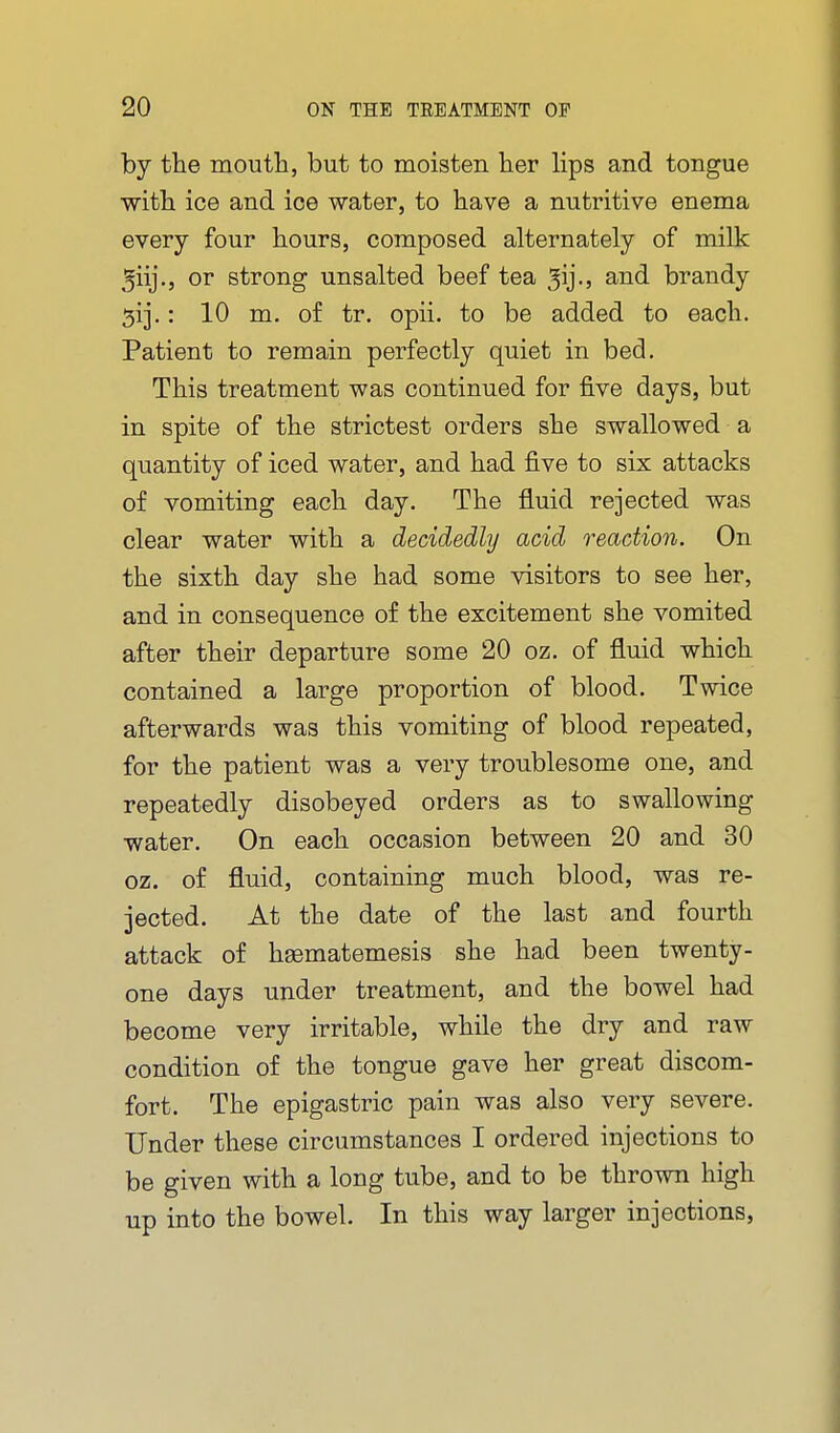 by tlie moutli, but to moisten her lips and tongue witb ice and ice water, to have a nutritive enema every four hours, composed alternately of milk 5iij., or strong unsalted beef tea ^ij-j and brandy 5ij,: 10 m. of tr. opii. to be added to each. Patient to remain perfectly quiet in bed. This treatment was continued for five days, but in spite of the strictest orders she swallowed a quantity of iced water, and had five to six attacks of vomiting each day. The fluid rejected was clear water with a decidedly acid reaction. On the sixth day she had some visitors to see her, and in consequence of the excitement she vomited after their departure some 20 oz. of fluid which contained a large proportion of blood. Twice afterwards was this vomiting of blood repeated, for the patient was a very troublesome one, and repeatedly disobeyed orders as to swallowing water. On each occasion between 20 and 30 oz. of fluid, containing much blood, was re- jected. At the date of the last and fourth attack of hsematemesis she had been twenty- one days under treatment, and the bowel had become very irritable, while the dry and raw condition of the tongue gave her great discom- fort. The epigastric pain was also very severe. Under these circumstances I ordered injections to be given with a long tube, and to be thrown high up into the bowel. In this way larger injections,