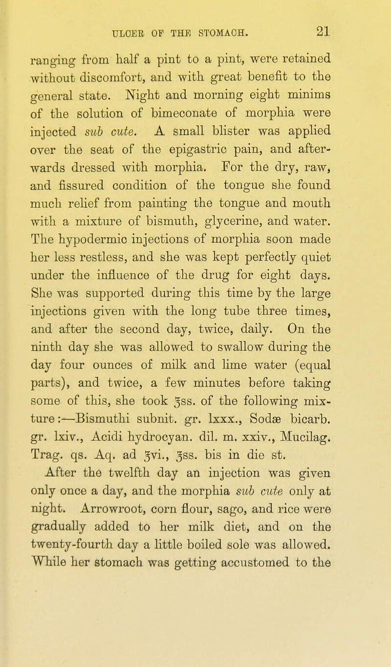 ranging from half a pint to a pint, were retained without discomfort, and with great benefit to the general state. Night and morning eight minims of the solution of bimeconate of morphia were injected sub cute. A small blister was applied over the seat of the epigastric pain, and after- wards dressed with morphia. For the dry, raw, and fissured condition of the tongue she found much relief from painting the tongue and mouth with a mixture of bismuth, glycerine, and water. The hypodermic injections of morphia soon made her less restless, and she was kept perfectly quiet under the influence of the drug for eight days. She was supported during this time by the large injections given with the long tube three times, and after the second day, twice, daily. On the ninth day she was allowed to swallow during the day four ounces of milk and hme water (equal parts), and twice, a few minutes before taking some of this, she took 5ss. of the following mix- ture :—Bismuthi subnit. gr. Ixxx., Sodae bicarb, gr. Ixiv., Acidi hydrocyan. dil. m. xxiv., Mucilag. Trag. qs. Aq. ad 5vi., ^ss. bis in die st. After the twelfth day an injection was given only once a day, and the morphia sub cute only at night. Arrowroot, corn flour, sago, and rice were gradually added to her milk diet, and on the twenty-fourth day a little boiled sole was allowed. While her stomach was getting accustomed to the