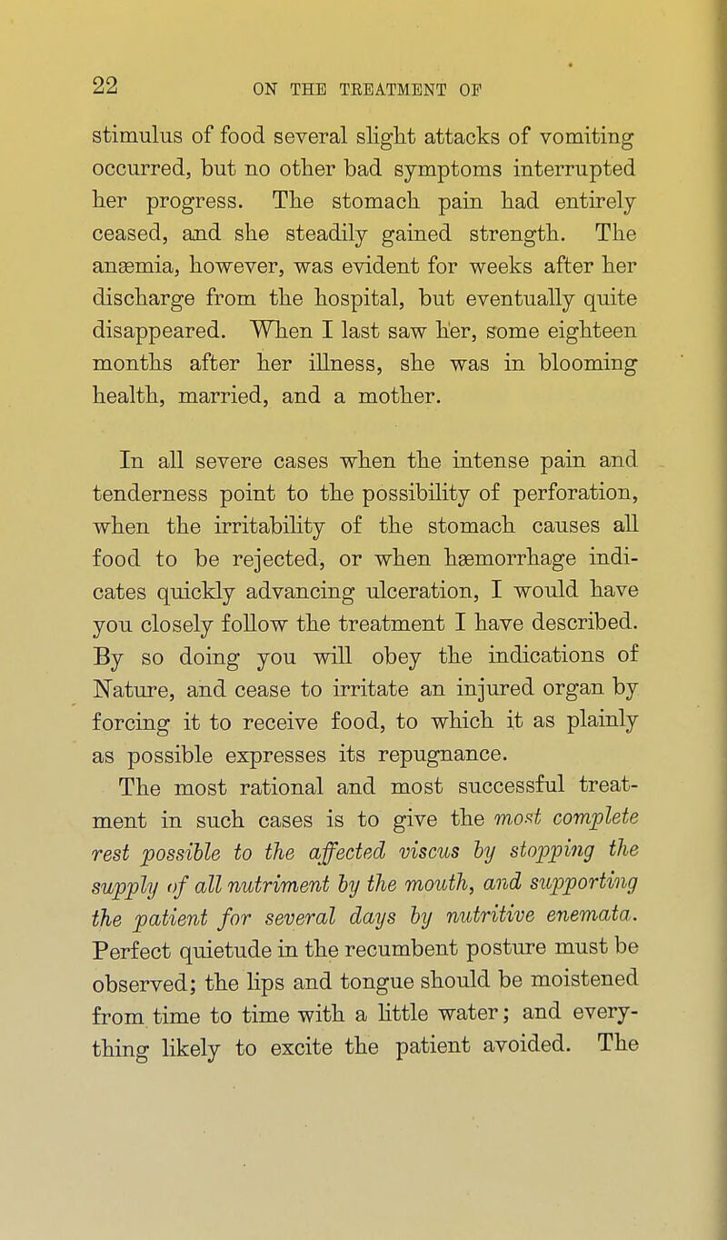 stimulus of food several slight attacks of vomiting occurred, but no other bad symptoms interrupted her progress. The stomach pain had entirely ceased, and she steadily gained strength. The anemia, however, was evident for weeks after her discharge from the hospital, but eventually quite disappeared. When I last saw her, some eighteen months after her illness, she was in blooming health, married, and a mother. In all severe cases when the intense pain and tenderness point to the possibility of perforation, when the irritabihty of the stomach causes all food to be rejected, or when hsemorrhage indi- cates quickly advancing ulceration, I would have you closely follow the treatment I have described. By so doing you will obey the indications of Nature, and cease to irritate an injured organ by forcing it to receive food, to which it as plainly as possible expresses its repugnance. The most rational and most successful treat- ment in such cases is to give the mod complete rest possible to the affected viscus by stopping the supply of all nutriment by the mouth, and supporting the patient for several days by nutritive enemata. Perfect quietude in the recumbent posture must be observed; the lips and tongue should be moistened from time to time with a Httle water; and every- thing likely to excite the patient avoided. The