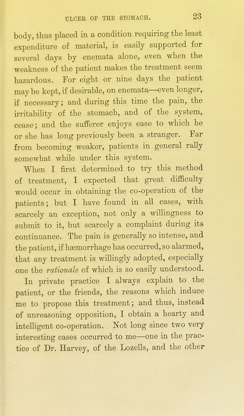 body, tlius placed in a condition requiring tlie least expenditure of material, is easily supported for several days by enemata alone, even when the weakness of the patient makes the treatment seem hazardous. For eight or nine days the patient maybe kept, if desirable, on enemata—even longer, if necessary; and during this time the pain, the irritability of the stomach, and of the system, cease; and the sufferer enjoys ease to which he or she has long previously been a stranger. Far from becoming weaker, patients in general rally somewhat while under this system. When I first determined to try this method of treatment, I expected that great difficulty would occur in obtaining the co-operation of the patients; but I have found in all cases, with scarcely an exception, not only a wilhngness to submit to it, but scarcely a complaint during its continuance. The pain is generally so intense, and the patient, if hemorrhage has occurred, so alarmed, that any treatment is willingly adopted, especially one the rationale of which is so easily understood. In private practice I always explain to the patient, or the friends, the reasons which induce me to propose this treatment; and thus, instead of unreasoning opposition, I obtain a hearty and intelhgent co-operation. Not long since two very interesting cases occurred to me—one in the prac- tice of Dr. Harvey, of the Lozells, and the other