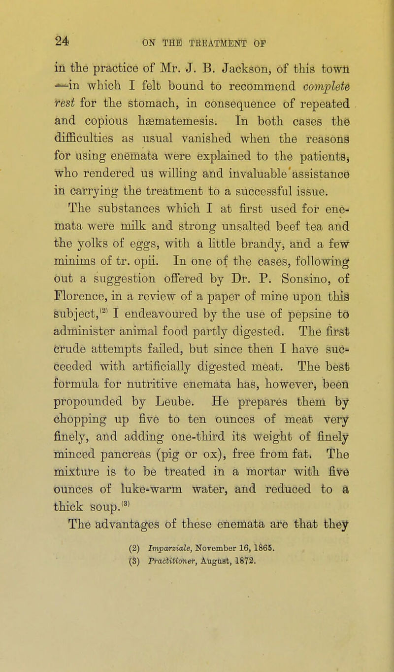 in the practice of Mr. J. B. Jackson, of this towti —in which I felt bound to recommend complete rest for the stomach, in consequence of repeated and copious hasmatemesis. In both cases the difficulties as usual vanished when the reasons for using enemata were explained to the patients j who rendered us wiUiiig and invaluable assistance in carrying the treatment to a successful issue. The substances which I at first used for ene- mata were milk and strong unsalted beef tea and the yolks of eggs, with a little brandy-j aiid a few minims of tr. opii. In one of the cases, following out a suggestion ofi^ered by Dr. P. Sonsino, of Florence, in a review of a paper of mine upon this subject,'^' I endeavoured by the use of pepsiue to administer animal food partly digested. The first crude attempts failed, but since then I have suc- ceeded with artificially digested meat. The best formula for nutritive enemata has, however, been propounded by Leube. He prepares them by chopping up five to ten ounces of meat very finely, and adding one-third its weight of finely minced pancreas (pig or ox), free from fat. The mixture is to be treated in a mortar with five ounces of luke-warm water, and reduced to a thick soup.'^' The advantages of these enemata are that they (2) Invparziale, November 16, 1865. (3) FracUtioner, August, 1872.