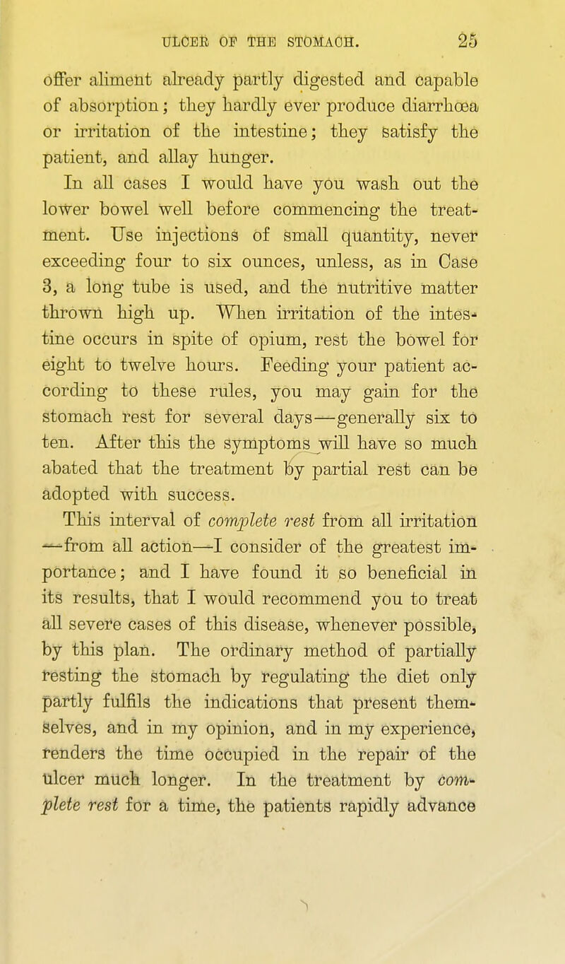 offer aliment already partly digested and capable of absorption; tliey hardly ever produce diarrhoea or irritation of the intestine; they Satisfy the patient, and allay hunger. In all cases I would have you wash out the lower bowel well before commencing the treat- ment. Use injections of small quantity, never exceeding four to six ounces, unless, as in Case 3, a long tube is used, and the nutritive matter thrown high up. When irritation of the intes- tine occurs in spite of opium, rest the bowel for eight to twelve hours. Feeding your patient ac- cording to these rules, you may gain for the stomach rest for several days—generally six to ten. After this the symptoms will have so much abated that the treatment By partial rest can bo adopted with success. This interval of complete rest from all irritation —from all action—I consider of the greatest im- portance; and I have found it so beneficial in its results, that I would recommend you to treat all severe cases of this disease, whenever possible, by this plan. The ordinary method of partially resting the stomach by regulating the diet only partly fulfils the indications that present them-- Selves, and in my opinion, and in my experience, renders the time occupied in the repair of the ulcer much longer. In the treatment by coM'- plete rest for a time, the patients rapidly advance