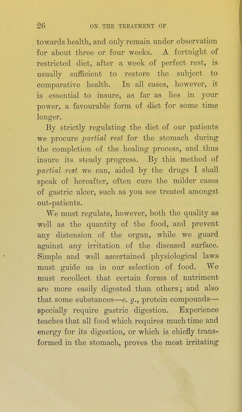 towards liealtli, and only remain under observation for about three or four weeks. A fortniglit of restricted diet, after a week of perfect rest, is usually sufficient to restore the subject to comparative health. In all cases, however, it is essential to insure, as far as lies in your power, a favourable form of diet for some time longer. By strictly regulating the diet of our patients we procure partial rest for the stomach during the completion of the heahng process, and thus insure its steady progress. By this method of partial rest we can, aided by the drugs I shall speak of hereafter, often cure the milder cases of gastric ulcer, such as you see treated amongst out-patients. We must regulate, however, both the quality as well as the quantity of the food, and prevent any distension of the organ, while we guard against any irritation of the diseased surface. Simple and well ascertained physiological laws must guide us in our selection of food. We must recollect that certain forms of nutriment are more easily digested than others; and also that some substances—e. g., protein compounds— specially require gastric digestion. Experience teaches that all food which requires much time and energy for its digestion, or which is chiefly trans- formed in the stomach, proves the most irritating