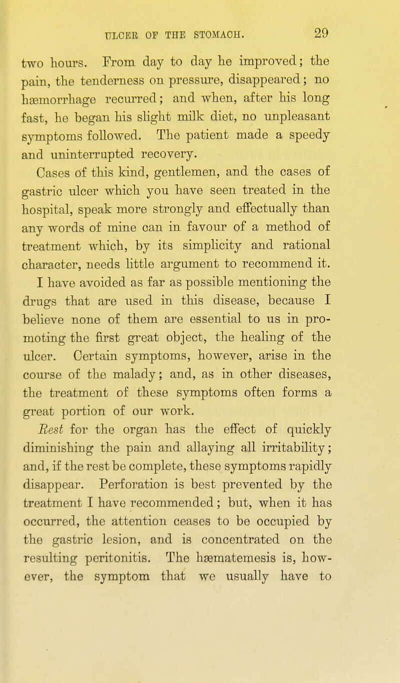 two hours. From day to day lie improved; tlie pain, the tenderness on pressure, disappeared; no hEemorrliage recurred; and when, after his long fast, he began his sHght milk diet, no unpleasant symptoms followed. The patient made a speedy and uninterrupted recovery. Cases of this kind, gentlemen, and the cases of gastric ulcer which you have seen treated in the hospital, speak more strongly and effectually than any words of mine can in favour of a method of treatment which, by its simplicity and rational character, needs little argument to recommend it. I have avoided as far as possible mentioning the drugs that are used in this disease, because I believe none of them are essential to us in pro- moting the first great object, the healing of the ulcer. Certain symptoms, however, arise in the course of the malady; and, as in other diseases, the treatment of these symptoms often forms a great portion of our work. Best for the organ has the effect of quickly diminishing the pain and allaying all irritability; and, if the rest be complete, these symptoms rapidly disappear. Perforation is best prevented by the treatment I have recommended; but, when it has occurred, the attention ceases to be occupied by the gastric lesion, and is concentrated on the resulting peritonitis. The hsematemesis is, how- ever, the symptom that we usually have to