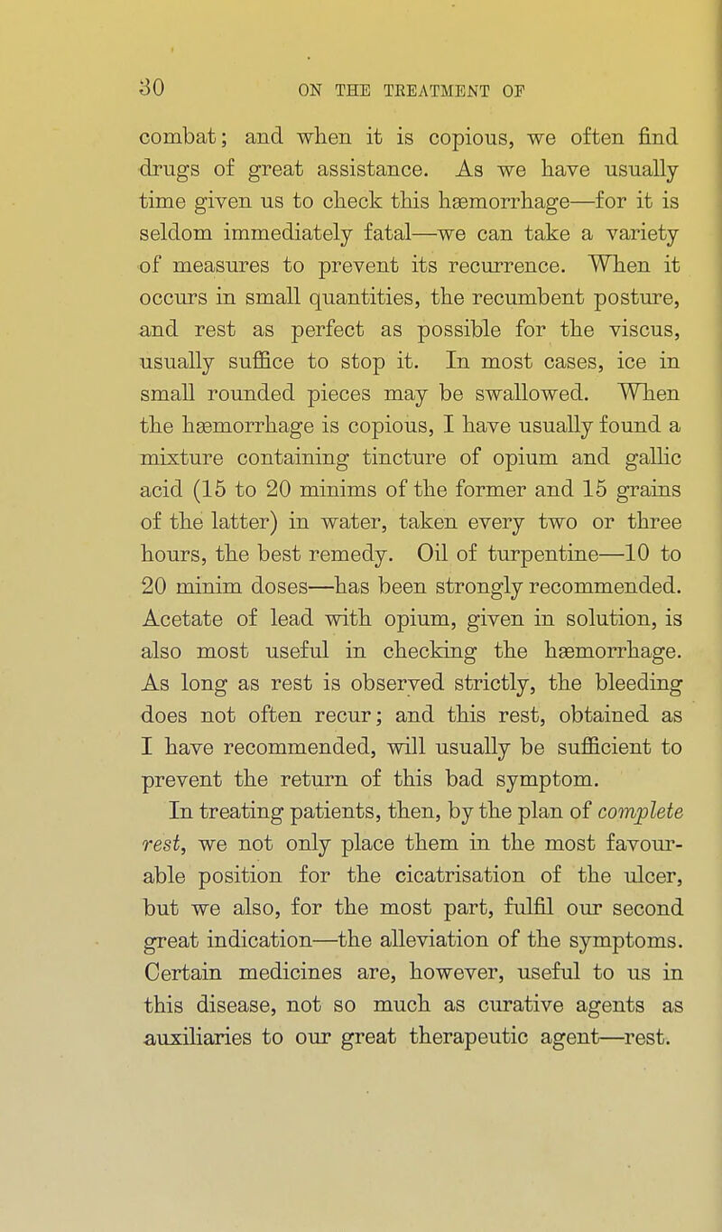 so combat; and when it is copious, we often find drugs of great assistance. As we have usually- time given us to check this haemorrhage—for it is seldom immediately fatal—we can take a variety of measures to prevent its recurrence. When it occurs in small quantities, the recumbent posture, and rest as perfect as possible for the viscus, usually suffice to stop it. In most cases, ice in small rounded pieces may be swallowed. When the haemorrhage is copious, I have usually found a mixture containing tincture of opium and gallic acid (15 to 20 minims of the former and 15 gTains of the latter) in water, taken every two or three hours, the best remedy. Oil of turpentine—10 to 20 minim doses—has been strongly recommended. Acetate of lead with opium, given in solution, is also most useful in checking the hemorrhage. As long as rest is observed strictly, the bleeding does not often recur; and this rest, obtained as I have recommended, will usually be sufficient to prevent the return of this bad symptom. In treating patients, then, by the plan of complete rest, we not only place them in the most favour- able position for the cicatrisation of the ulcer, but we also, for the most part, fulfil our second great indication—the alleviation of the symptoms. Certain medicines are, however, useful to us in this disease, not so much as curative agents as auxiliaries to our great therapeutic agent—rest.