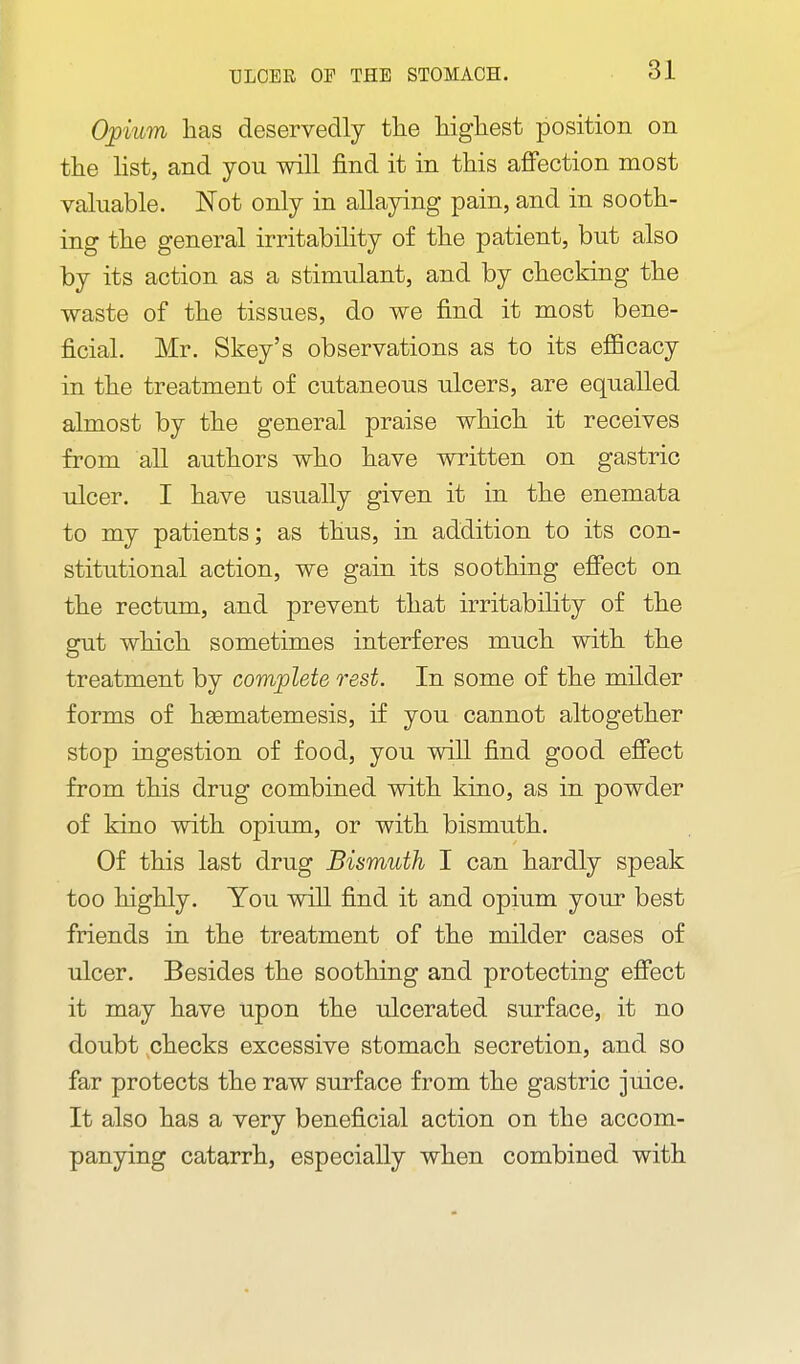 Opium has deservedly tlie higliest position on tlie list, and you will find it in this aflFection most valuable. Not only in allaying pain, and in sooth- ing the general irritability of the patient, but also by its action as a stimulant, and by checking the waste of the tissues, do we find it most bene- ficial. Mr. Skey's observations as to its efficacy in the treatment of cutaneous ulcers, are equalled almost by the general praise which it receives from all authors who have written on gastric ulcer. I have usually given it in the enemata to my patients; as thus, in addition to its con- stitutional action, we gain its soothing efiect on the rectum, and prevent that irritabihty of the gut which sometimes interferes much with the treatment by complete rest. In some of the milder forms of hgematemesis, if you cannot altogether stop ingestion of food, you will find good efiect from this drug combined with kino, as in powder of kino with opium, or with bismuth. Of this last drug Bismuth I can hardly speak too highly. You will find it and opium your best friends in the treatment of the milder cases of ulcer. Besides the soothing and protecting effect it may have upon the ulcerated surface, it no doubt checks excessive stomach secretion, and so far protects the raw surface from the gastric juice. It also has a very beneficial action on the accom- panying catarrh, especially when combined with
