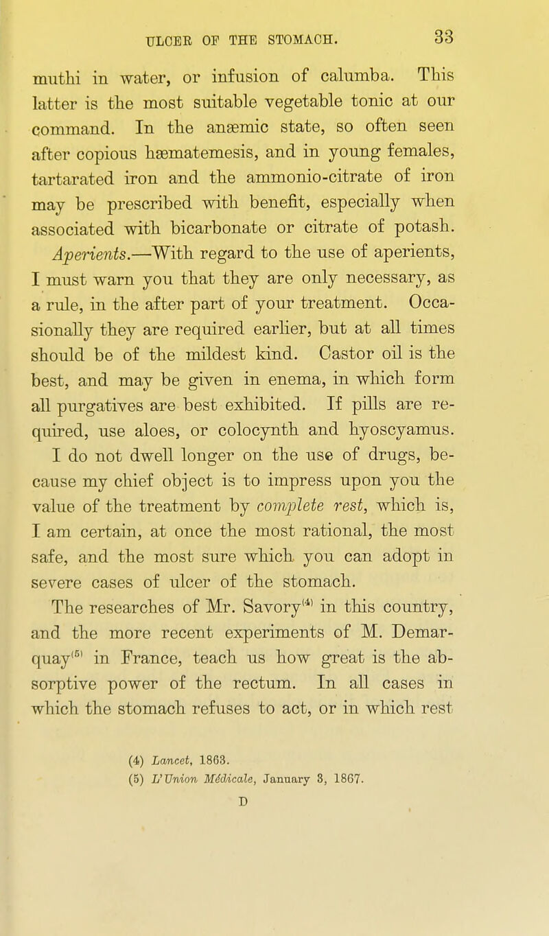 muthi in water, or infusion of calumba. This latter is tlie most suitable vegetable tonic at our command. In the ansemic state, so often seen after copious liasmatemesis, and in young females, tartarated iron and the ammonio-citrate of iron may be prescribed with benefit, especially when associated with bicarbonate or citrate of potash. Aperients.—With regard to the use of aperients, I must warn you that they are only necessary, as a rule, in the after part of your treatment. Occa- sionally they are required earlier, but at all times should be of the mildest kind. Castor oil is the best, and may be given in enema, in which form all purgatives are best exhibited. If pills are re- quired, use aloes, or colocynth and hyoscyamus. I do not dwell longer on the use of drugs, be- cause my chief object is to impress upon you the value of the treatment by comjjlete rest, which is, I am certain, at once the most rational, the most safe, and the most sure which you can adopt in severe cases of ulcer of the stomach. The researches of Mr. Savory'^' in this country, and the more recent experiments of M. Demar- quay'^' in France, teach us how great is the ab- sorptive power of the rectum. In all cases in which the stomach refuses to act, or in which rest (4) Lcmcet, 1863. (5) L'Union MddAcale, January 3, 1867.
