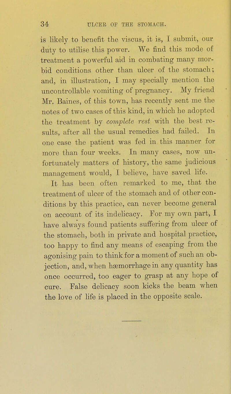 is likely to benefit the viscus, it is, I submit, our duty to utilise this power. We find this mode of treatment a powerful aid in combating many mor- bid conditions other than ulcer of the stomach; and, in illustration, I may specially mention the uncontrollable vomiting of pregnancy. My friend Mr. Baines, of this town, has recently sent me the notes of two cases of this kind, in which he adopted the treatment by complete rest with the best re- sults, after all the usual remedies had failed. In one case the patient was fed in. this manner for more than four weeks. In many cases, now un- fortunately matters of history, the same judicious management would, I believe, have saved life. It has been often remarked to me, that the treatment of ulcer of the stomach and of other con- ditions by this practice, can never become general on account of its indehcacy. For my own part, I have always found patients suffering from ulcer of the stomach, both in private and hospital practice, too happy to find any means of escaping fi^om the agonising pain to think for a moment of such an ob- jection, and, when hemorrhage in any quantity has once occurred, too eager to grasp at any hope of cure. False delicacy soon kicks the beam when the love of life is placed in the opposite scale.