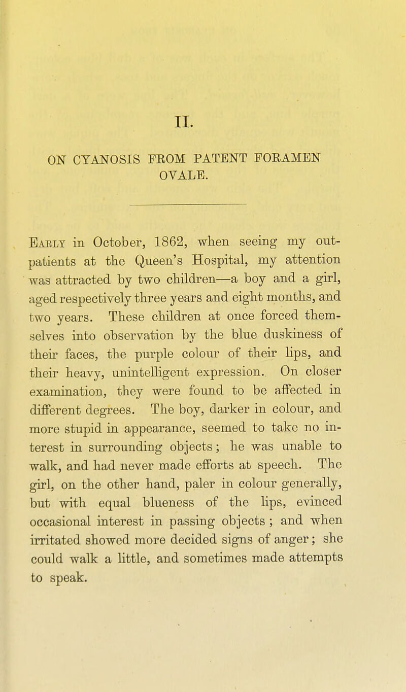 II. ON CYANOSIS FROM PATENT FORAMEN OVALE. Early in October, 1862, when seeing my out- patients at the Queen's Hospital, my attention was attracted by two children—a boy and a girl, aged respectively three years and eight months, and two years. These children at once forced them- selves into observation by the blue duskiness of their faces, the purple colour of their hps, and their heavy, unintelligent expression. On closer examination, they were found to be affected in different degrees. The boy, darker in colour, and more stupid in appearance, seemed to take no in- terest in surrounding objects; he was unable to walk, and had never made efforts at speech. The girl, on the other hand, paler in colour generally, but with equal blueness of the lips, evinced occasional interest in passing objects ; and when irritated showed more decided signs of anger; she could walk a little, and sometimes made attempts to speak.