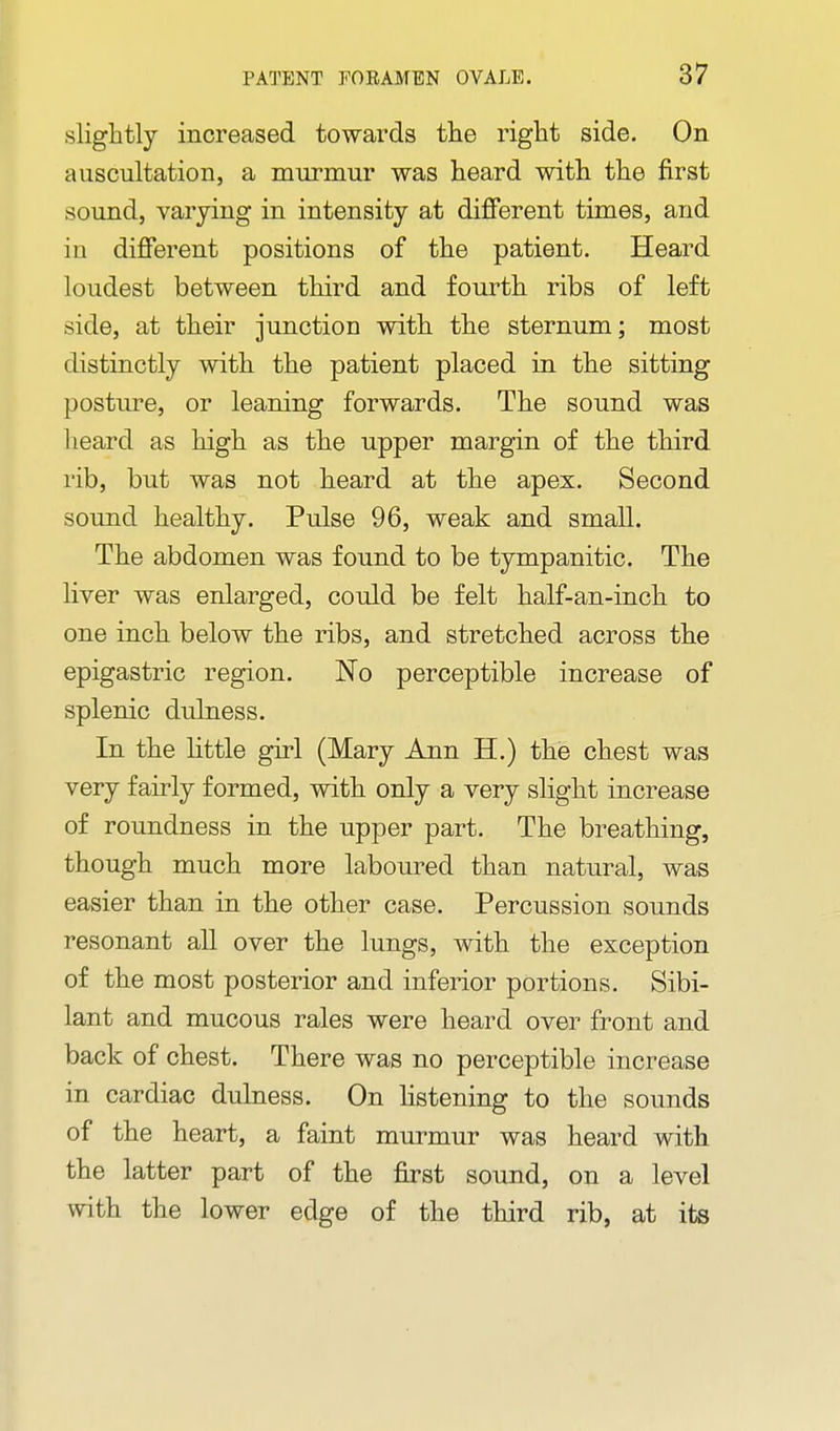 slightly increased towards the right side. On auscultation, a murmur was heard with the first sound, varying in intensity at difi'erent times, and in different positions of the patient. Heard loudest between third and fourth ribs of left side, at their junction with the sternum; most distinctly with the patient placed in the sitting posture, or leaning forwards. The sound was heard as high as the upper margin of the third rib, but was not heard at the apex. Second sound healthy. Pulse 96, weak and small. The abdomen was found to be tympanitic. The liver was enlarged, could be felt half-an-inch to one inch below the ribs, and stretched across the epigastric region. No perceptible increase of splenic dulness. In the little girl (Mary Ann H.) the chest was very fairly formed, with only a very slight increase of roundness in the upper part. The breathing, though much more laboured than natural, was easier than in the other case. Percussion sounds resonant all over the lungs, with the exception of the most posterior and inferior portions. Sibi- lant and mucous rales were heard over front and back of chest. There was no perceptible increase in cardiac dulness. On Hstening to the sounds of the heart, a faint murmur was heard with the latter part of the first sound, on a level with the lower edge of the third rib, at its