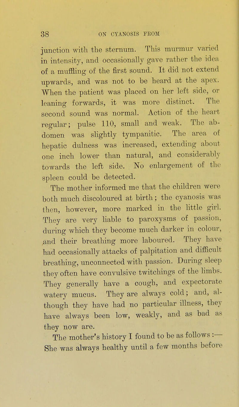 junction witli the sternum. This murmur varied in intensitjr, and occasionally gave rather the idea of a muffling of the first sound. It did not extend upwards, and was not to be heard at the apex. When the patient was placed on her left side, or leaning forwards, it was more distinct. The second sound was normal. Action of the heart regular; pulse 110, smaU and weak. The ab- domen was shghtly tympanitic. The area of hepatic dulness was increased, extending about one inch lower than natural, and considerably towards the left side. No enlargement of the spleen could be detected. The mother informed me that the children were both much discoloured at birth; the cyanosis was then, however, more marked in the httle girl. They are very liable to paroxysms of passion, during which they become much darker in colour, .and their breathing more laboured. They have had occasionally attacks of palpitation and difficult breathing, unconnected with passion. During sleep they often have convulsive twitchings of the hmbs. They generally have a cough, and expectorate watery mucus. They are always cold; and, al- though they have had no particular illness, they have always been low, weakly, and as bad as they now are. The mother's history I found to be as follows :— She was always healthy until a few months before