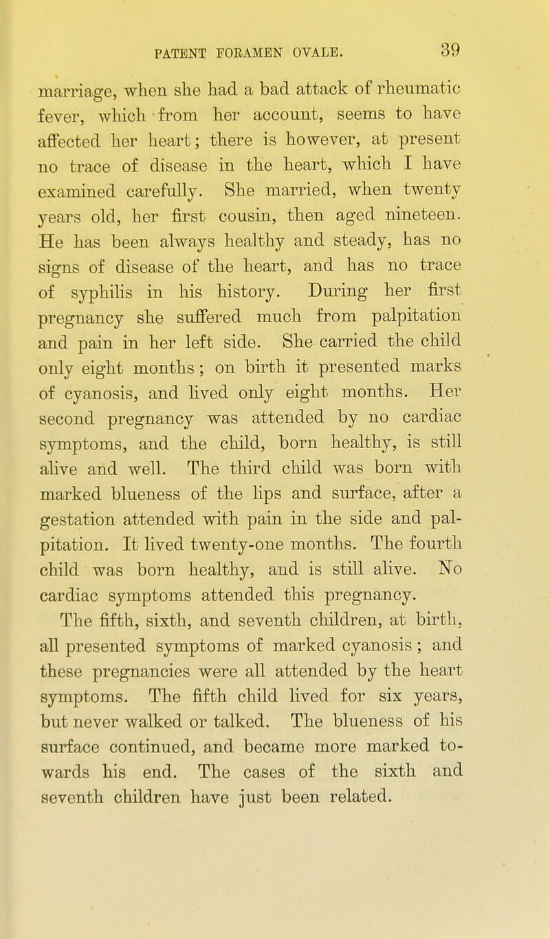 marriage, wlien she had a bad attack of rheumatic fever, which • from her account, seems to have affected her heart; there is however, at present no trace of disease in the heart, which I have examined carefully. She married, when twenty years old, her first cousin, then aged nineteen. He has been always healthy and steady, has no signs of disease of the heart, and has no trace of syphihs in his history. During her first pregnancy she suffered much from palpitation and pain in her left side. She carried the child only eight months; on birth it presented marks of cyanosis, and hved only eight months. Her second pregnancy was attended by no cardiac symptoms, and the child, born healthy, is still ahve and well. The third child was born with marked blueness of the lips and surface, after a gestation attended with pain in the side and pal- pitation. It lived twenty-one months. The fourth child was born healthy, and is still alive. No cardiac symptoms attended this pregnancy. The fifth, sixth, and seventh children, at birth, all presented symptoms of marked cyanosis ; and these pregnancies were all attended by the heart symptoms. The fifth child lived for six years, but never walked or talked. The blueness of his surface continued, and became more marked to- wards his end. The cases of the sixth and seventh children have just been related.