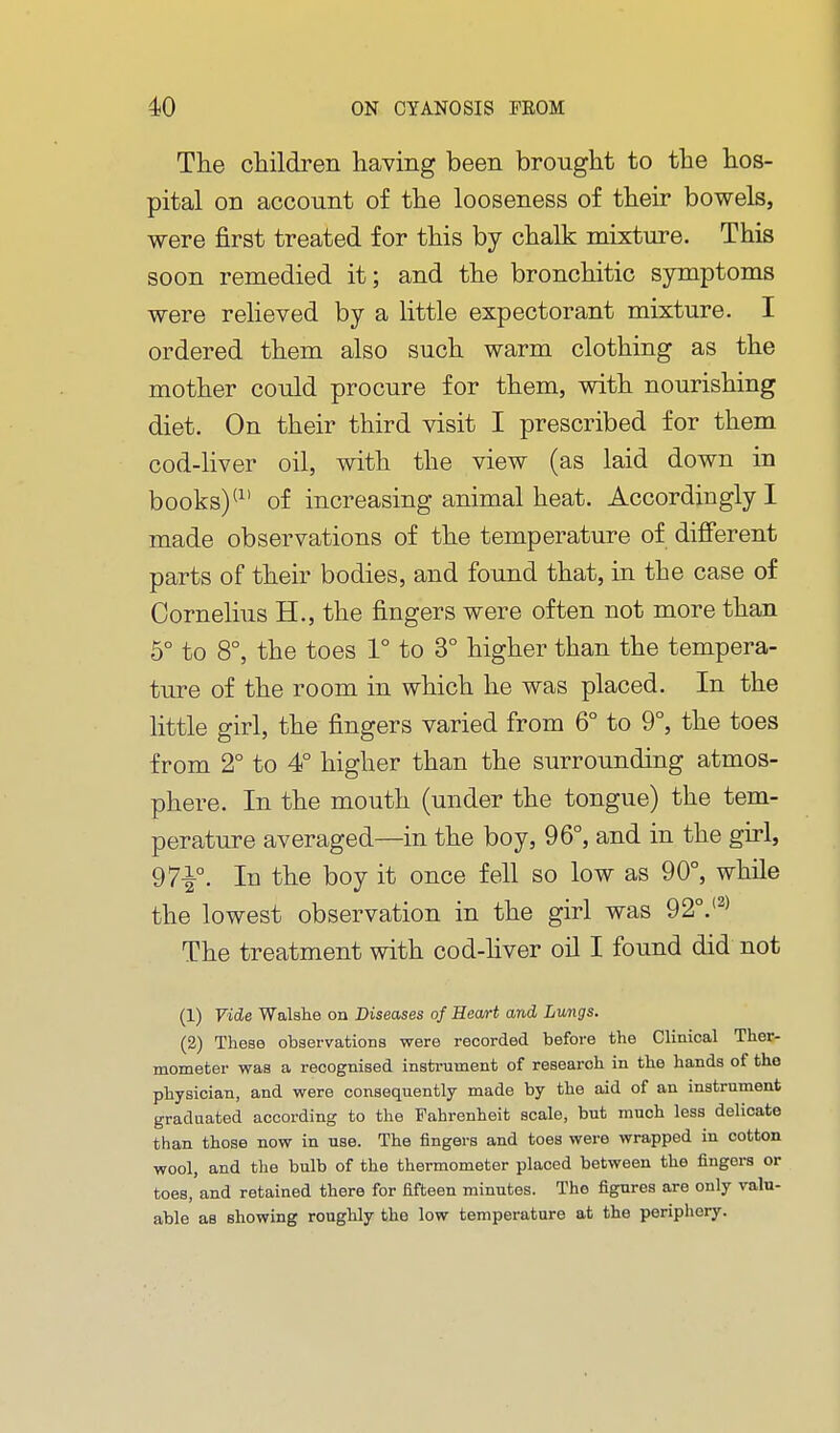 The children having been brought to the hos- pital on account of the looseness of their bowels, were first treated for this by chalk mixture. This soon remedied it; and the bronchitic symptoms were relieved by a little expectorant mixture. I ordered them also such warm clothing as the mother could procure for them, with nourishing diet. On their third visit I prescribed for them cod-liver oil, with the view (as laid down in books) of increasing animal heat. Accordingly I made observations of the temperature of different parts of their bodies, and found that, in the case of Cornelius H., the fingers were often not more than 5° to 8°, the toes 1° to 3° higher than the tempera- ture of the room in which he was placed. In the little girl, the fingers varied from 6° to 9°, the toes from 2° to 4° higher than the surrounding atmos- phere. In the mouth (under the tongue) the tem- perature averaged—in the boy, 96°, and in the girl, 97^°. In the boy it once fell so low as 90°, while the lowest observation in the girl was 92°.'^^ The treatment with cod-hver oil I found did not (1) Vide Walshe on Diseases of HeoA-t and Lungs. (2) These observations were recorded before the Clinical Ther- mometer was a recognised insti-ument of research in the hands of the physician, and were consequently made by the aid of an instrument graduated according to the Fahrenheit scale, but much less delicate than those now in use. The fingers and toes were wrapped in cotton wool, and the bulb of the thermometer placed between the fingers or toes, and retained there for fifteen minutes. The figures are only valu- able as showing roughly the low temperature at the periphery.