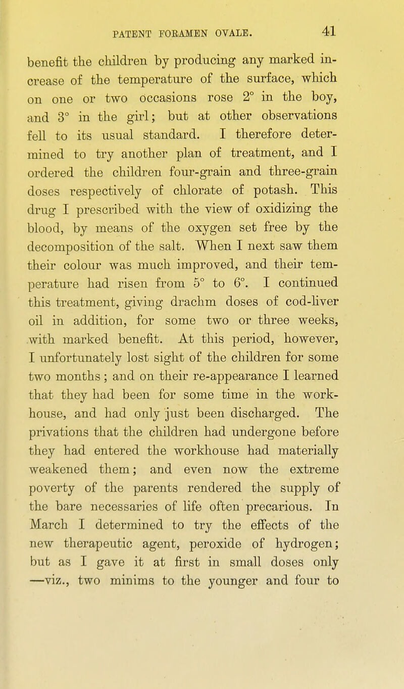 PATENT FOEAMEN OVALE. benefit the children by producing any marked in- crease of the temperature of the surface, which on one or two occasions rose 2° in the boy, and 3° in the girl; but at other observations fell to its usual standard. I therefore deter- mined to try another plan of treatment, and I ordered the children four-grain and three-grain doses respectively of chlorate of potash. This drug I prescribed with the view of oxidizing the blood, by means of the oxygen set free by the decomposition of the salt. When I next saw them their colour was much improved, and their tem- perature had risen from 5° to 6°. I continued this treatment, giving drachm doses of cod-hver oil in addition, for some two or three weeks, with marked benefit. At this period, however, I unfortunately lost sight of the children for some two months; and on their re-appearance I learned that they had been for some time in the work- house, and had only just been discharged. The privations that the children had undergone before they had entered the workhouse had materially weakened them; and even now the extreme poverty of the parents rendered the supply of the bare necessaries of life often precarious. In March I determined to try the efi(3cts of the new therapeutic agent, peroxide of hydrogen; but as I gave it at first in small doses only —viz., two minims to the younger and four to