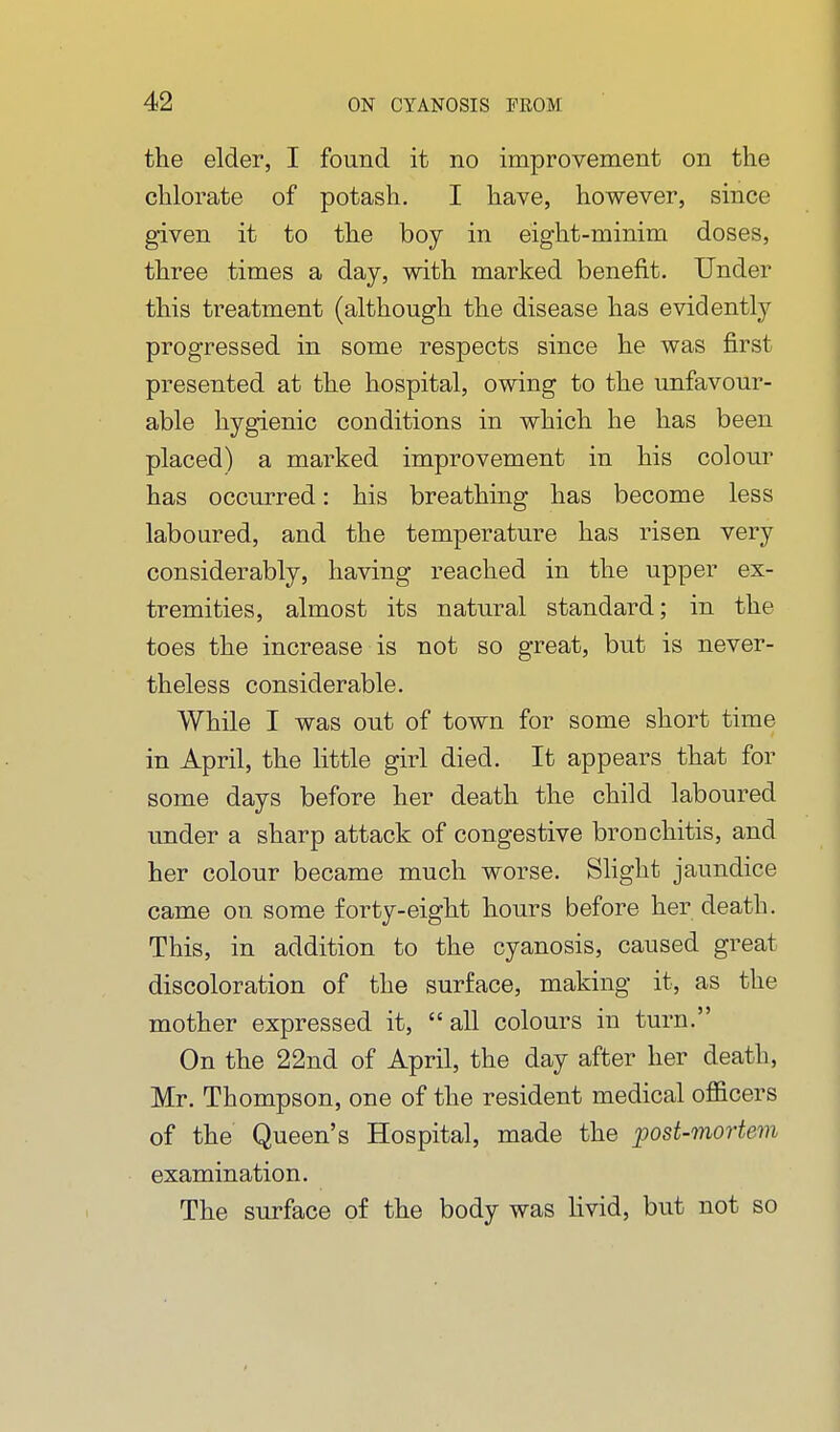 the elder, I found it no improvement on the chlorate of potash. I have, however, since given it to the boy in eight-minim doses, three times a day, with marked benefit. Under this treatment (although the disease has evidently progressed in some respects since he was first presented at the hospital, owing to the unfavour- able hygienic conditions in which he has been placed) a marked improvement in his coloiu' has occurred: his breathing has become less laboured, and the temperature has risen very considerably, having reached in the upper ex- tremities, almost its natural standard; in the toes the increase is not so great, but is never- theless considerable. While I was out of town for some short time in April, the little girl died. It appears that for some days before her death the child laboured under a sharp attack of congestive bronchitis, and her colour became much worse. Shght jaundice came on some forty-eight hours before her death. This, in addition to the cyanosis, caused great discoloration of the surface, making it, as the mother expressed it, all colours in turn. On the 22nd of April, the day after her death, Mr. Thompson, one of the resident medical officers of the Queen's Hospital, made the post-mortem examination. The surface of the body was livid, but not so