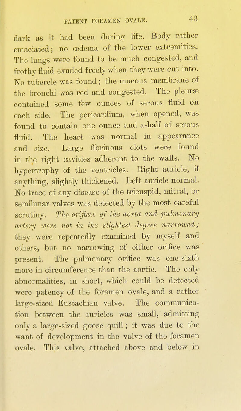 dark as it had been during life. Body rather emaciated; no oedema of the lower extremities. The lungs were found to be much congested, and frothy fluid exuded freely when they were cut into. No tubercle was found; the mucous membrane of the bronchi was red and congested. The pleuras contained some few ounces of serous fluid on each side. The pericardium, when opened, was found to contain one ounce and a-half of serous fluid. The heart was normal in appearance and size. Large fibrinous clots were found in the right cavities adherent to the walls. No hypertrophy of the ventricles. Right auricle, if anything, shghtly thickened. Left auricle normal. No trace of any disease of the tricuspid, mitral, or semilunar valves was detected by the most careful scrutiny. The orifices of the aorta and 'puhionary artery were not in the slightest degree narroived; they were repeatedly examined by myself and others, but no narrowing of either orifice was present. The pulmonary orifice was one-sixth more in circumference than the aortic. The only abnormalities, in short, which could be detected were patency of the foramen ovale, and a rather large-sized Eustachian valve. The communica- tion between the auricles was small, admitting only a large-sized goose quill; it was due to the want of development in the valve of the foramen ovale. This valve, attached above and below in