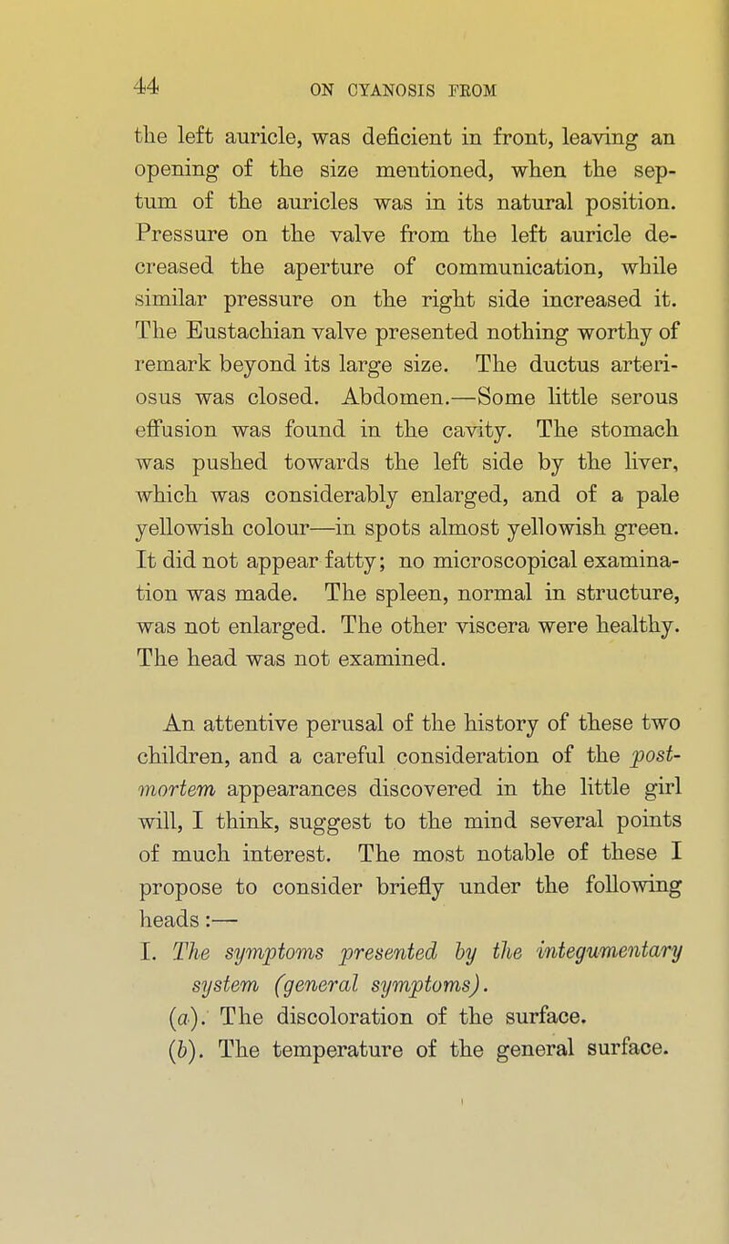 the left auricle, was deficient in front, leaving an opening of the size mentioned, when the sep- tum of the auricles was in its natural position. Pressure on the valve from the left auricle de- creased the aperture of communication, while similar pressure on the right side increased it. The Eustachian valve presented nothing worthy of remark beyond its large size. The ductus arteri- osus was closed. Abdomen.—Some little serous efi'usion was found in the cavity. The stomach was pushed towards the left side by the liver, which was considerably enlarged, and of a pale yellowish colour—in spots almost yellowish green. It did not appear fatty; no microscopical examina- tion was made. The spleen, normal in structure, was not enlarged. The other viscera were healthy. The head was not examined. An attentive perusal of the history of these two children, and a careful consideration of the post- mortem appearances discovered in the little girl will, I think, suggest to the mind several points of much interest. The most notable of these I propose to consider briefly under the following heads:— I. The symptoms presented by the integumentary system (general symptoms), {a). The discoloration of the surface. (b). The temperature of the general surface. »