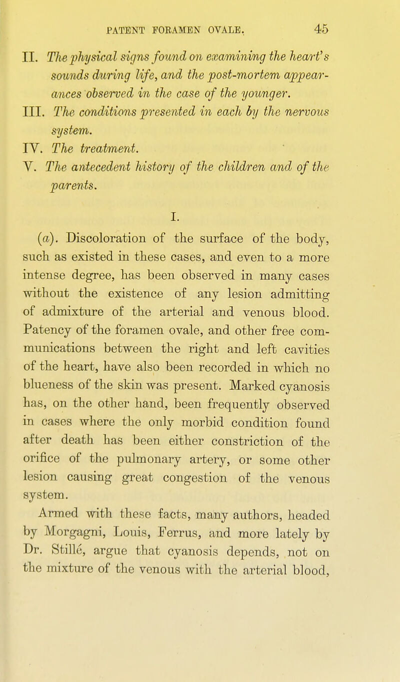 II. The physical signs found on examining the heart's sounds during life, and the post-mortem appear- ances observed in the case of the younger. III. The conditions presented in each by the nervous system. IV. The treatment. V. The antecedent history of the children and of the parents. I. (a). Discoloration of tHe surface of the body, such as existed in these cases, and even to a more intense degree, has been observed in many cases without the existence of any lesion admitting of admixture of the arterial and venous blood. Patency of the foramen ovale, and other free com- munications between the right and left cavities of the heart, have also been recorded in which no blueness of the skin was present. Marked cyanosis has, on the other hand, been frequently observed in cases where the only morbid condition found after death has been either constriction of the oriiBce of the pulmonary artery, or some other lesion causing great congestion of the venous system. Armed with these facts, many authors, headed by Morgagni, Louis, Ferrus, and more lately by Dr. Stille, argue that cyanosis depends, not on the mixture of the venous with the arterial blood,