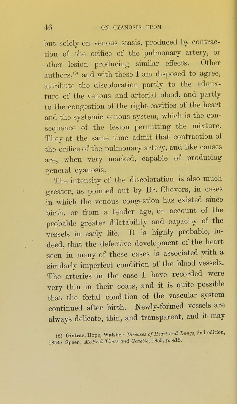 but solely on venous stasis, produced by contrac- tion of the orifice of the pulmonary artery, or other lesion producing similar effects. Other authors,'^' and with these I am disposed to agree, attribute the discoloration partly to the admix- ture of the venous and arterial blood, and partly to the congestion of the right cavities of the heart and the systemic venous system, which is the con- sequence of the lesion permitting the mixture. They at the same time admit that contraction of the orifice of the pulmonary artery, and like causes are, when very marked, capable of producing general cyanosis. The intensity of the discoloration is also much greater, as pointed out by Dr. Chevers, in cases .in which the venous congestion has existed since birth, or from a tender age, on account of the probable greater dilatability and capacity of the vessels in early life. It is highly probable, in- deed, that the defective development of the heart seen in many of these cases is associated with a similarly imperfect condition of the blood vessels. The arteries in the case I have recorded were very thin in their coats, and it is quite possible that the foetal condition of the vascular system continued after birth. Newly-formed vessels are always dehcate, thin, and transparent, and it may (2) Gintrac, Hope, Walshe: Diseases of Heart and Lungs, 2nd edition, 18B4; Speer: Medical Times and Qaaette, 1855, p. 412.