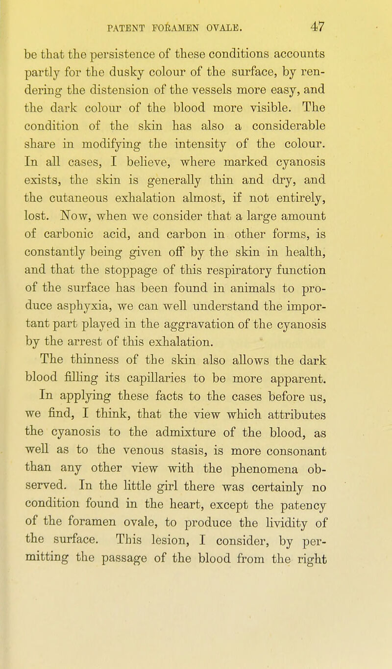 be that tlie persistence of these conditions accounts partly for the dusky colour of the surface, by ren- dering the distension of the vessels more easy, and the dark colour of the blood more visible. The condition of the skin has also a considerable share in modifying the intensity of the colour. In all cases, I believe, where marked cyanosis exists, the skin is generally thin and dry, and the cutaneous exhalation almost, if not entirely, lost. Now, when we consider that a large amount of carbonic acid, and carbon in other forms, is constantly being given off by the skin in health, and that the stoppage of this respiratory function of the surface has been found in animals to pro- duce asphyxia, we can well understand the impor- tant part played in the aggravation of the cyanosis by the arrest of this exhalation. The thinness of the skin also allows the dark blood filling its capillaries to be more apparent. In applying these facts to the cases before us, we find, I think, that the view which attributes the cyanosis to the admixture of the blood, as weU as to the venous stasis, is more consonant than any other view with the phenomena ob- served. In the little girl there was certainly no condition found in the heart, except the patency of the foramen ovale, to produce the lividity of the surface. This lesion, I consider, by per- mitting the passage of the blood from the right