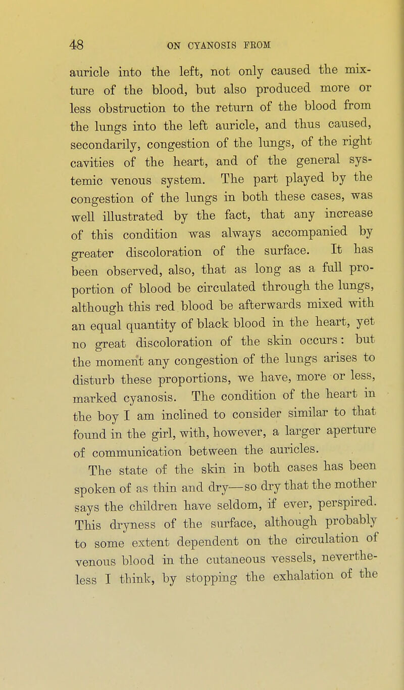 auricle into the left, not only caused the mix- ture of the blood, but also produced more or less obstruction to the return of the blood from the lungs into the left auricle, and thus caused, secondarily, congestion of the lungs, of the right cavities of the heart, and of the general sys- temic venous system. The part played by the congestion of the lungs in both these cases, was well illustrated by the fact, that any increase of this condition was always accompanied by greater discoloration of the surface. It has been observed, also, that as long as a fall pro- portion of blood be circulated through the lungs, although this red blood be afterwards mixed with an equal quantity of black blood in the heart, yet no great discoloration of the skin occurs: but the moment any congestion of the lungs arises to disturb these proportions, we have, more or less, marked cyanosis. The condition of the heart m the boy I am inclined to consider similar to that found in the girl, with, however, a larger aperture of communication between the auricles. The state of the skin in both cases has been spoken of as thin and dry—so dry that the mother says the children have seldom, if ever, perspired. This dryness of the surface, although probably to some extent dependent on the circulation of venous blood in the cutaneous vessels, neverthe- less I think, by stopping the exhalation of the