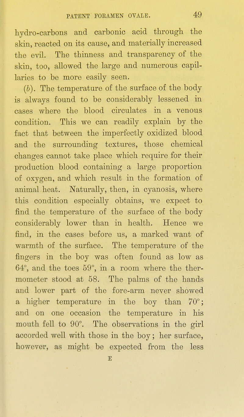 hydro-carbons and carbonic acid through, the skin, reacted on its cause, and materially increased the evil. The thinness and transparency of the skin, too, allowed the large and numerous capil- laries to be more easily seen. (b). The temperature of the surface of the body is always found to be considerably lessened in cases where the blood circulates in a venous condition. This we can readily explain by the fact that between the imperfectly oxidized blood and the surrounding textures, those chemical changes cannot take place which require for their production blood containing a large proportion of oxygen, and which result in the formation of animal heat. Naturally, then, in cyanosis, where this condition especially obtains, we expect to find the temperature of the surface of the body considerably lower than in health. Hence we find, in the cases before us, a marked want of warmth of the surface. The temperature of the fingers in the boy was often found as low as 64°, and the toes 59°, in a room where the ther- mometer stood at 58. The palms of the hands and lower part of the fore-arm never showed a higher temperature in the boy than 70°; and on one occasion the temperature in his mouth fell to 90°. The observations in the girl accorded well with those in the boy; her surface, however, as might be expected from the less E