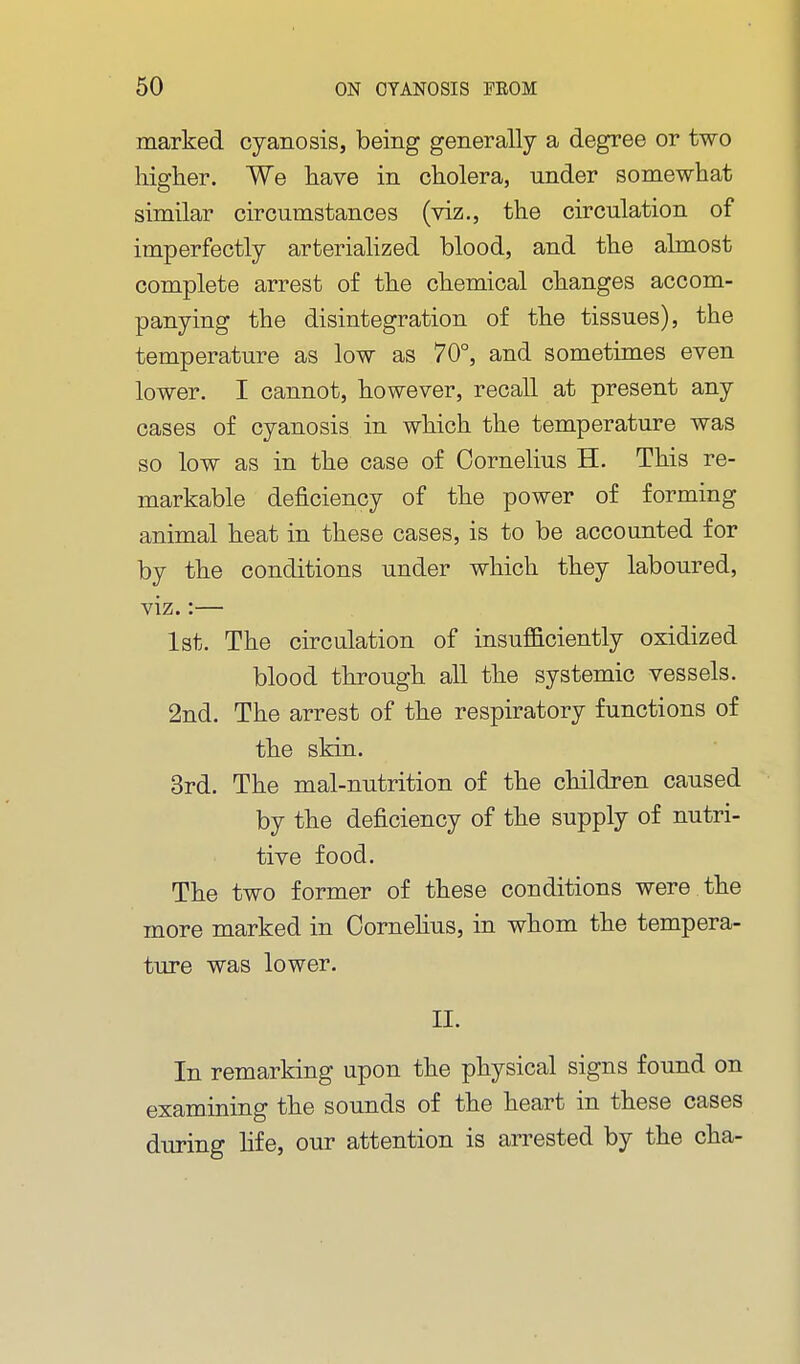marked cyanosis, being generally a degree or two higher. We have in cholera, under somewhat similar circumstances (viz., the circulation of imperfectly arteriahzed blood, and the almost complete arrest of the chemical changes accom- panying the disintegration of the tissues), the temperature as low as 70°, and sometimes even lower. I cannot, however, recall at present any cases of cyanosis in which the temperature was so low as in the case of Cornelius H. This re- markable deficiency of the power of forming animal heat in these cases, is to be accounted for by the conditions under which they laboured, viz.:— 1st. The circulation of insufficiently oxidized blood through all the systemic vessels. 2nd. The arrest of the respiratory functions of the skin. 3rd. The mal-nutrition of the children caused by the deficiency of the supply of nutri- tive food. The two former of these conditions were the more marked in Cornehus, in whom the tempera- ture was lower. II. In remarking upon the physical signs found on examining the sounds of the heart in these cases during fife, our attention is arrested by the cha-