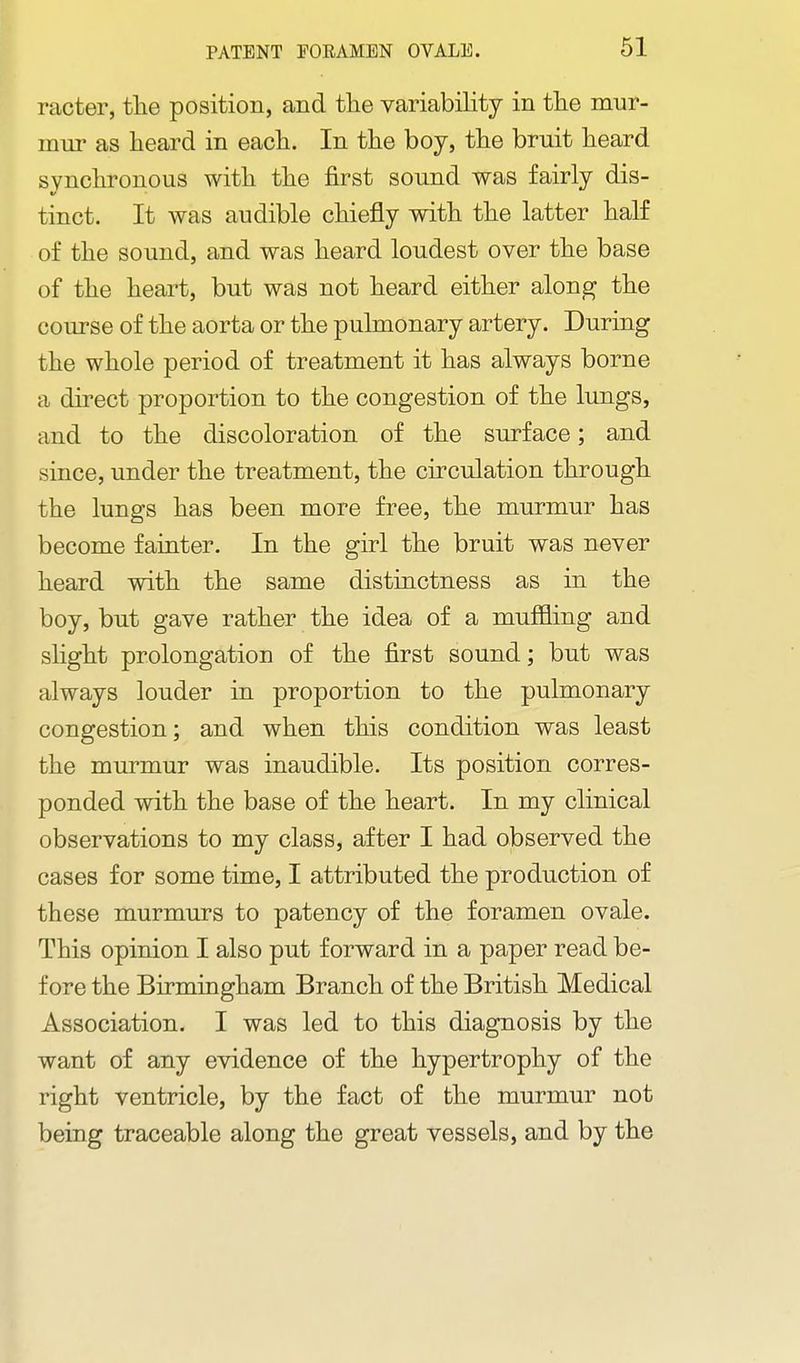 racter, the position, and the variability in the mur- mur as heard in each. In the boy, the bruit heard synchronous with the first sound was fairly dis- tinct. It was audible chiefly with the latter half of the sound, and was heard loudest over the base of the heart, but was not heard either along the course of the aorta or the pulmonary artery. During the whole period of treatment it has always borne a direct proportion to the congestion of the lungs, and to the discoloration of the surface; and since, under the treatment, the circulation through the lungs has been more free, the murmur has become fainter. In the girl the bruit was never heard with the same distinctness as in the boy, but gave rather the idea of a muffling and slight prolongation of the first sound; but was always louder in proportion to the pulmonary congestion; and when this condition was least the murmur was inaudible. Its position corres- ponded with the base of the heart. In my clinical observations to my class, after I had observed the cases for some time, I attributed the production of these murmurs to patency of the foramen ovale. This opinion I also put forward in a paper read be- fore the Birmingham Branch of the British Medical Association. I was led to this diagnosis by the want of any evidence of the hypertrophy of the right ventricle, by the fact of the murmur not being traceable along the great vessels, and by the