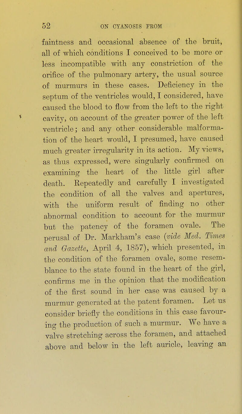 faintness and occasional absence of the bruit, all of whicli conditions I conceived to be more or less incompatible with any constriction of the orifice of the pulmonary artery, the usual source of murmurs in these cases. Deficiency in the septum of the ventricles would, I considered, have caused the blood to flow from the left to the right cavity, on account of the greater power of the left ventricle; and any other considerable malforma- tion of the heart would, I presumed, have caused much greater irregularity in its action. My views, as thus expressed, were singularly confirmed on examining the heart of the little girl after death. Repeatedly and carefully I investigated the condition of all the valves and apertures, with the uniform result of finding no other abnormal condition to account for the murmur but the patency of the foramen ovale. The perusal of Dr. Markham's case {vide Med. Times and Gazette, April 4, 1867), which presented, in the condition of the foramen ovale, some resem- blance to the state found in the heart of the girl, confirms me in the opinion that the modification of the first sound in her case was caused by a murmur generated at the patent foramen. Let us consider briefly the conditions in this case favour- ing the production of such a murmur. We have a valve stretching across the foramen, and attached above and below in the left auricle, leaving an