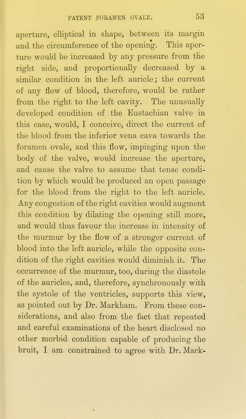 aperture, elliptical in sliape, between its margin and the circumference of the opening. This aper- ture would be increased by any pressure from the right side, and proportionally decreased by a similar condition in the left auricle; the current of any flow of blood, therefore, would be rather from the right to the left cavity. The unusually developed condition of the Eustachian valve in this case, would, I conceive, direct the current of the blood from the inferior vena cava towards the foramen ovale, and this flow, impinging upon the body of the valve, would increase the aperture, and cause the valve to assume that tense condi- tion by which would be produced an open passage for the blood from the right to the left auricle. Any congestion of the right cavities would augment this condition by dilating the opening still more, and would thus favour the increase in intensity of the murmur by the flow of a stronger current of blood into the left auricle, while the opposite con- dition of the right cavities would diminish it. The occurrence of the murmur, too, during the diastole of the auricles, and, therefore, synchronously with the systole of the ventricles, supports this view, as pointed out by Dr. Markham. Erom these con- siderations, and also from the fact that repeated and careful examinations of the heart disclosed no other morbid condition capable of producing the bruit, I am constrained to agree with Dr. Mark-
