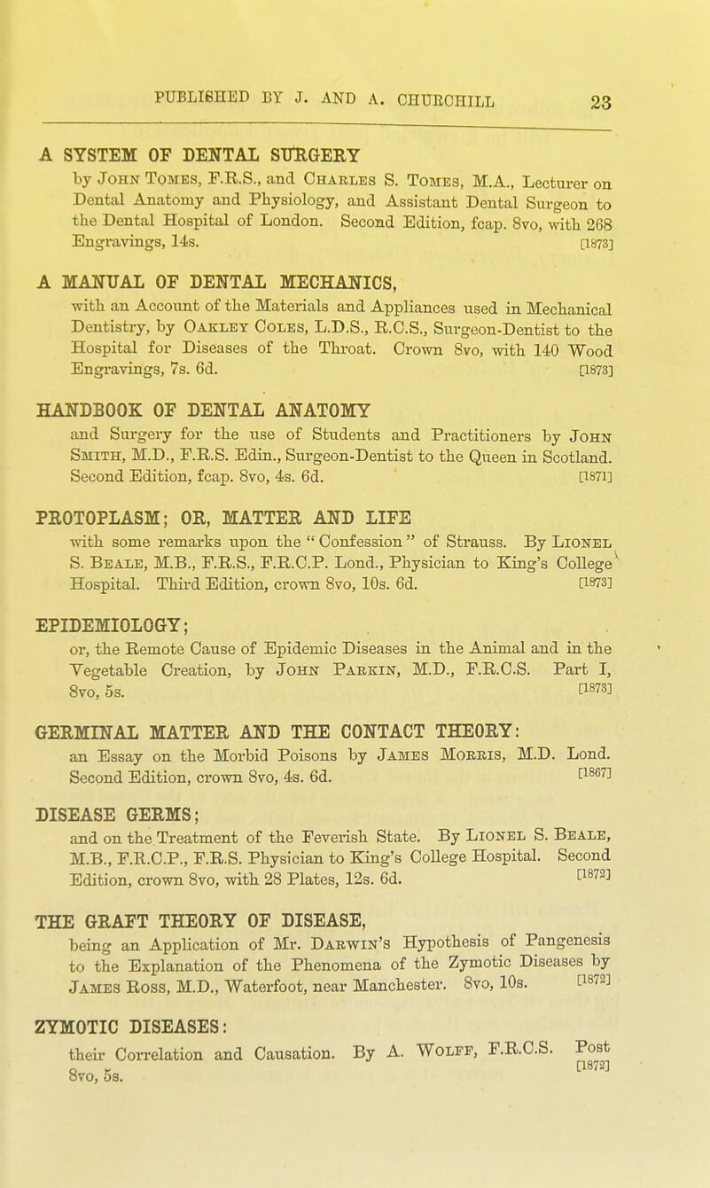 A SYSTEM OF DENTAL SITRGEEY by John Tomes, F.R.S., and Charles S. Tomes, M.A., Lecturer on Dental Anatomy and Physiology, and Assistant Dental Surgeon to the Dental Hospital of London. Second Edition, fcap. 8vo, with 268 Engravings, 14s. [1873] A MANUAL OF DENTAL MECHANICS, with an Account of the Materials and Appliances used in Mechanical Dentistry, by Oakley Coles, L.D.S., R.C.S., Surgeon-Dentist to the Hospital for Diseases of the Throat. Cx-own Svo, with 140 Wood Engi-avings, 7s. 6d. [1873] HANDBOOK OF DENTAL ANATOMY and Surgery for the use of Students and Practitioners by John Smith, M.D., F.R.S. Edin., Surgeon-Dentist to the Queen in Scotland. Second Edition, fcap. Svo, 4s. 6d. [I87i] PROTOPLASM; OR, MATTER AND LIFE with some remarks upon the  Confession  of Strauss. By Lionel S. Beale, M.B., P.KS., F.R.C.P. Lond., Physician to King's OoUege^ Hospital. Third Edition, crown Svo, 10s. 6d. [1873] EPIDEMIOLOGY; or, the Remote Cause of Epidemic Diseases in the Animal and in the Vegetable Creation, by John Parkin, M.D., F.R.C.S. Part I, Svo, 5s. [1873] GERMINAL MATTER AND THE CONTACT THEORY: an Essay on the Morbid Poisons by James Morris, M.D. Lond. Second Edition, crown Svo, 4s. 6d. [i^^^] DISEASE GERMS; and on the Treatment of the Feverish State. By Lionel S. Beale, M.B., F.E.C.P., F.R.S. Physician to King's OoUege Hospital. Second Edition, crown Svo, with 28 Plates, 12s. 6d. ^1872] THE GRAFT THEORY OF DISEASE, being an Application of Mr. Darwin's Hypothesis of Pangenesis to the Explanation of the Phenomena of the Zymotic Diseases by James Ross, M.D„ Waterfoot, near Manchester. Svo, 10s. [1872] ZYMOTIC DISEASES: their Correlation and Causation. By A. Wolff, F.R.C.S. Post o t [1872] OVO, OS.