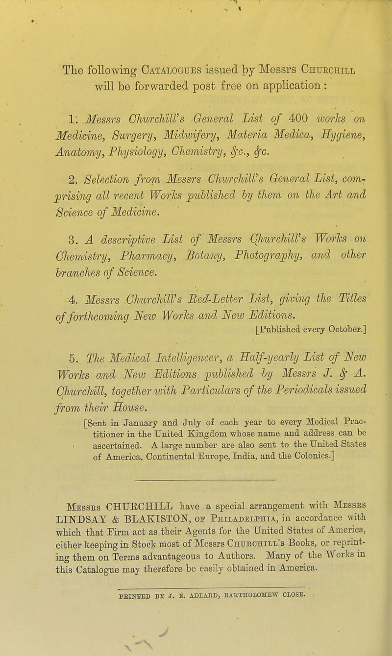 The following Catalogues issued by Messrs Chuechill will be forwarded post free on application : 1. Messrs GhurcliilVs General List of 400 ivorhs on Medicine, Surgery, Midwifery, Materia Medica, Hygiene, Anatomy, Physiology, Chemistry, Sfc, Sfc. 2. Selection from Messrs ChurchiWs General List, com- prising all recent Works published by them on the Art and Science of Medicine. 3. A descriptive List of Messrs GhurchilVs Worlcs on Chemistry, Pharmacy, Botany, Photography, and other branches of Science. 4. Messrs ChurchilVs Bed-Letter List, giving the Titles of forthcoming New Worhs and Neiu Ljditio7is. [Published every October.] 5. The Medical Litelligencer, a Half-yearly List of New WorJcs and Neiv Editions published by Messrs J. Sf A. Churchill, together with Particulars of the Periodicals issued from their House. [Sent in January and July of each year to every Medical Prac- titioner in the United Kingdom whose name and address can be ascertained. A large number are also sent to the United States of America, Continental Europe, India, and the Colonies.] Messes CHTJECHILL have a special arrangement with ]\Iesses LINDSAY & BLAKISTON, of Philadelphia, in accordance with which that Firm act as their Agents for the United States of America, either keeping in Stock most of Messrs Chukchill's Books, or reprint- ing them on Terms advantageous to Authors. Many of the Worlcs in this Catalogue may therefore be easily obtained in America. FEINTED BY J. E. ADtAED, BAETHOIOMEW CLOSE.
