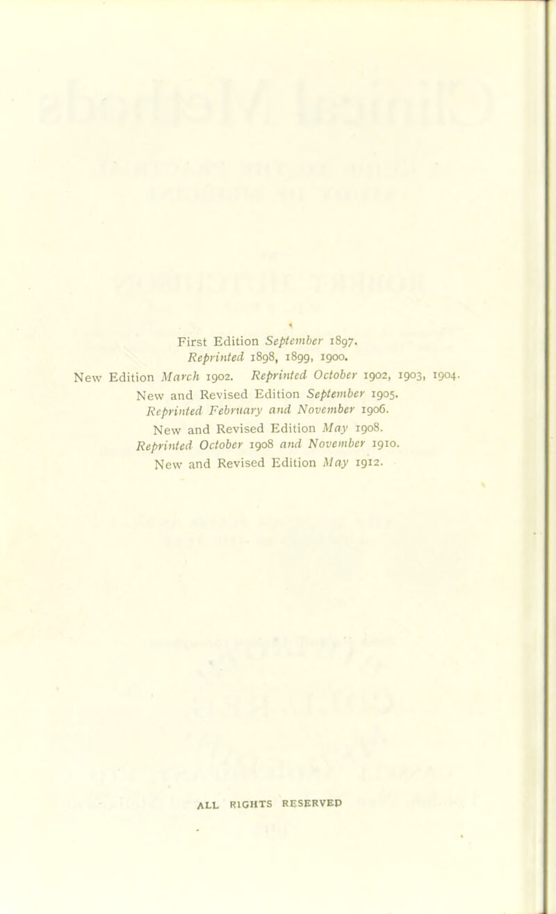 First Edition September 1897. Reprinted 1898, 1899, 1900. New Edition March 1902. Reprinted October 1902, 1903, 1904. New and Revised Edition September 1905. Reprinted February and November 1906. New and Revised Edition May 1908. Reprinted October 1908 and November 1910. New and Revised Edition May 1912. ALL RIGHTS RESERVEP