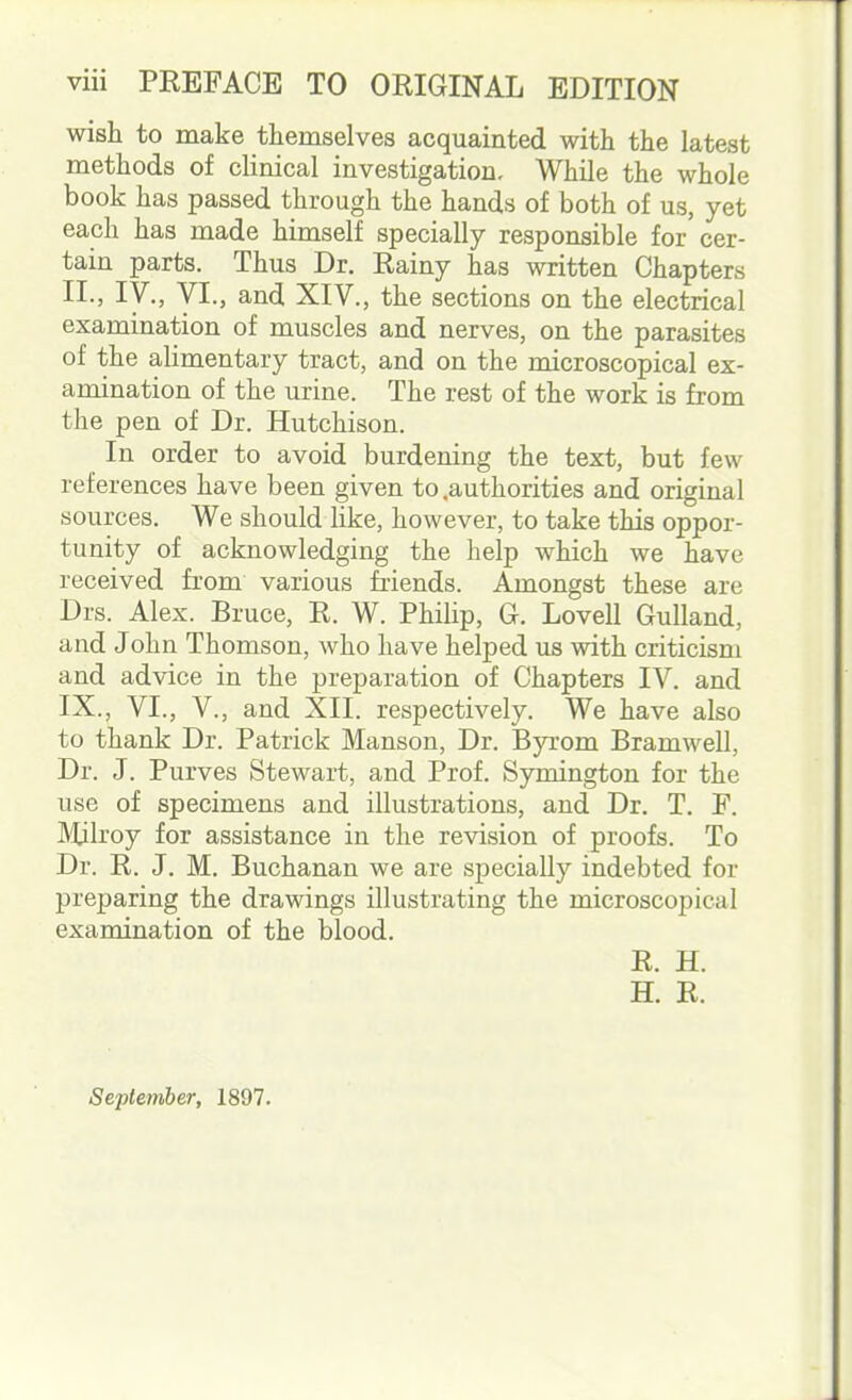 wish to make themselves acquainted with the latest methods of clinical investigation. While the whole book has passed through the hands of both of us, yet each has made himself specially responsible for cer- tain parts. Thus Dr. Rainy has written Chapters II., IV., VI., and XIV., the sections on the electrical examination of muscles and nerves, on the parasites of the alimentary tract, and on the microscopical ex- amination of the urine. The rest of the work is from the pen of Dr. Hutchison. In order to avoid burdening the text, but few references have been given to .authorities and original sources. We should like, however, to take this oppor- tunity of acknowledging the help which we have received from various friends. Amongst these are Drs. Alex. Bruce, R. W. Philip, G. Lovell Gulland, and John Thomson, who have helped us with criticism and advice in the preparation of Chapters IV. and IX., VI., V., and XII. respectively. We have also to thank Dr. Patrick Manson, Dr. Byrom Bramwell, Dr. J. Purves Stewart, and Prof. Symington for the use of specimens and illustrations, and Dr. T. P. IVUlroy for assistance in the revision of proofs. To Dr. R. J. M. Buchanan we are specially indebted for preparing the drawings illustrating the microscojm ;i I examination of the blood. R. H. H. R. September, 1897.