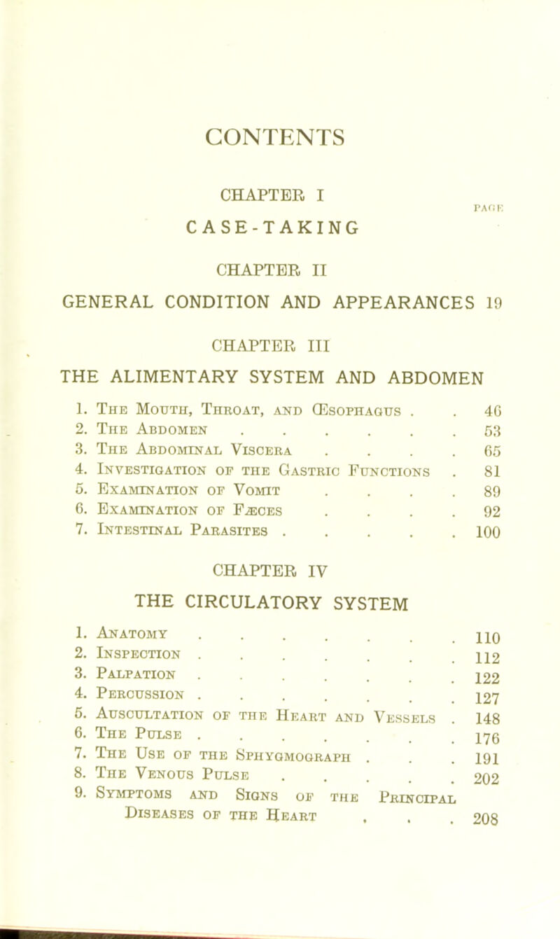 CHAPTER I PACK CASE-TAKING CHAPTER II GENERAL CONDITION AND APPEARANCES 19 CHAPTER III THE ALIMENTARY SYSTEM AND ABDOMEN 1. The Mouth, Throat, and (Esophagus . 40 2. The Abdomen ..... 53 3. The Abdominal Viscera 05 4. Investigation of the Gastric Functions 81 5. Examination of Vomit 89 6. Examination of F^ices 92 7. Intestinal Parasites .... 100 CHAPTER IV THE CIRCULATORY SYSTEM 1. Anatomy ..... 2. Inspection ..... 3. Palpation ..... 4. Percussion ...... 5. Auscultation of the Heart and Vessels 6. The Pulse ..... 7. The Use of the Sphygmograph . 8. The Venous Pulse 9. Symptoms and Signs of the Principal Diseases of the Heart 110 112 122 127 148 176 191 202 208