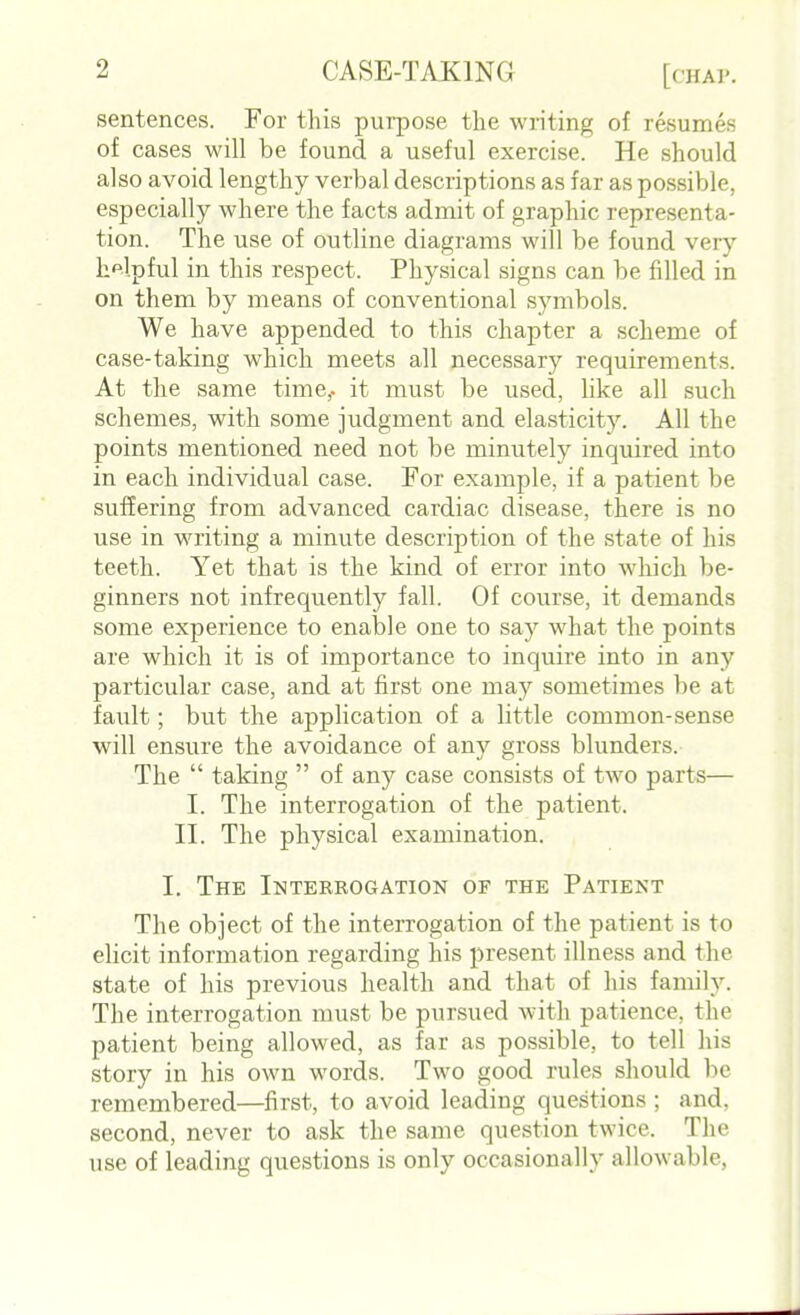 sentences. For this purpose the writing of resumes of cases will be found a useful exercise. He should also avoid lengthy verbal descriptions as far as possible, especially where the facts admit of graphic representa- tion. The use of outline diagrams will be found \ ery helpful in this respect. Physical signs can be filled in on them by means of conventional symbols. We have appended to this chapter a scheme of case-taking which meets all necessary requirements. At the same time,, it must be used, like all such schemes, with some judgment and elasticity. All the points mentioned need not be minutely inquired into in each individual case. For example, if a patient be suffering from advanced cardiac disease, there is no use in writing a minute description of the state of his teeth. Yet that is the kind of error into which be- ginners not infrequently fall. Of course, it demands some experience to enable one to say what the points are which it is of importance to inquire into in any particular case, and at first one may sometimes be at fault; but the application of a little common-sense will ensure the avoidance of any gross blunders. The  taking  of any case consists of two parts— I. The interrogation of the patient. II. The physical examination. I. The Interrogation of the Patient The object of the interrogation of the patient is to elicit information regarding his present illness and the state of his previous health and that of his family. The interrogation must be pursued with patience, the patient being allowed, as far as possible, to tell his story in his own words. Two good rules should be remembered—first, to avoid leading questions ; and. second, never to ask the same question twice. The use of leading questions is only occasionally allowable,