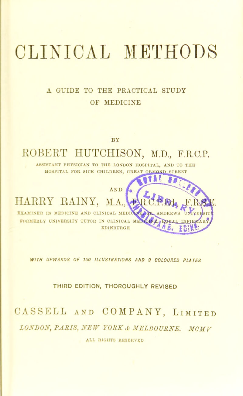 CLINICAL METHODS A GUIDE TO THE PRACTICAL STUDY OF MEDICINE BY ROBERT HUTCHISON, M.D., F.E.C.P. ASSISTANT PHYSICIAN TO THE LONDON HOSPITAL, AND TO THE HOSPITAL FOB SICK CHILDREN, r.miTnnuMn grnggT AND HARRY RAINY, M.A., EXAMINER IN MEDICINE AND CLINICAL MEDI FORMERLY UNIVERSITY TUTOR IN CLINICAL EDINBURGH WITH UPWARDS OF 150 ILLUSTRATIONS AND 9 COLOURED PLATES THIRD EDITION, THOROUGHLY REVISED CASSELL and COMPANY, Limited LONDON, PARIS, NEW YORK d: MELBOURNE. MCMV ALL RKIIITS RESERVED