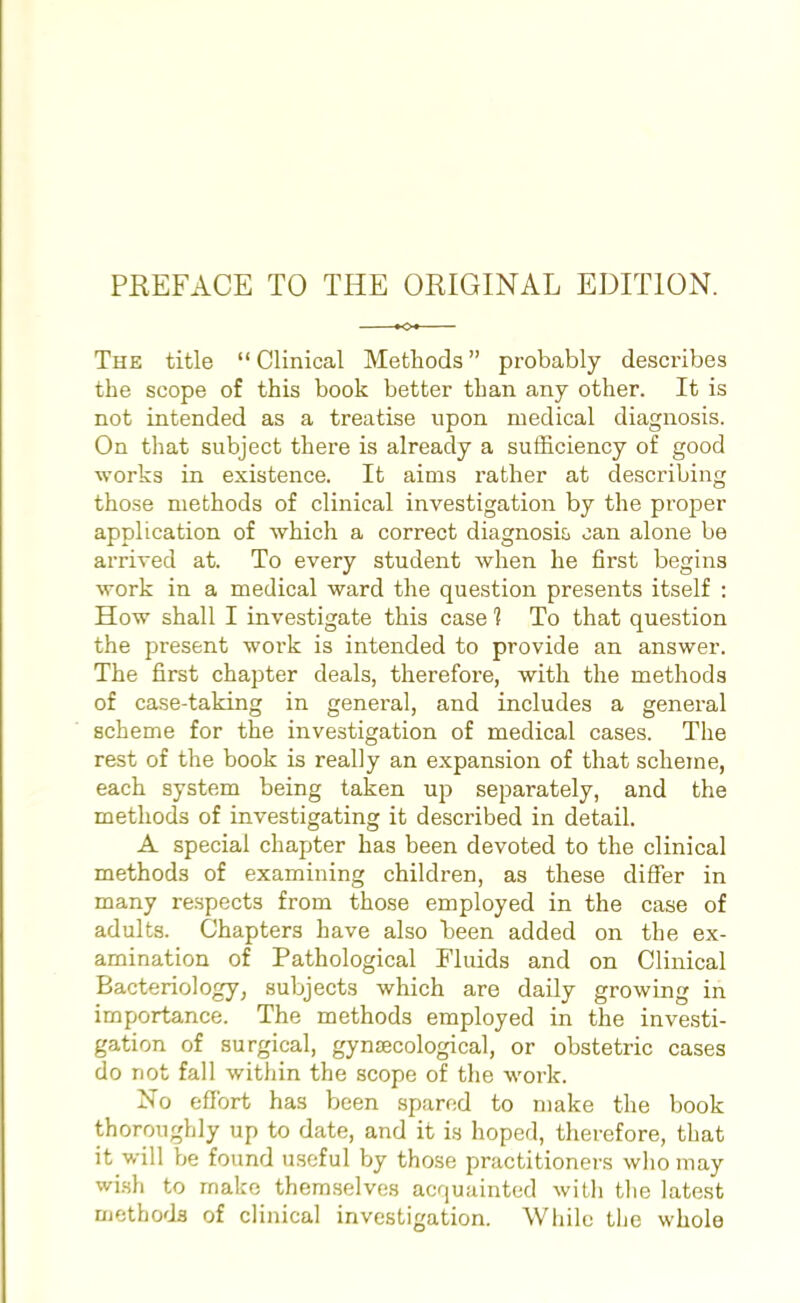The title  Clinical Methods probably describes the scope of this book better than any other. It is not intended as a treatise upon medical diagnosis. On that subject there is already a sufficiency of good works in existence. It aims rather at describing those methods of clinical investigation by the proper application of which a correct diagnosis oan alone be arrived at. To every student when he first begins work in a medical ward the question presents itself : How shall I investigate this case 1 To that question the present work is intended to provide an answer. The first chapter deals, therefore, with the methods of case-taking in general, and includes a general scheme for the investigation of medical cases. The rest of the book is really an expansion of that scheme, each system being taken up separately, and the methods of investigating it described in detail. A special chapter has been devoted to the clinical methods of examining children, as these differ in many respects from those employed in the case of adults. Chapters have also been added on the ex- amination of Pathological Fluids and on Clinical Bacteriology, subjects which are daily growing in importance. The methods employed in the investi- gation of surgical, gynaecological, or obstetric cases do not fall within the scope of the work. No effort has been spared to make the book thoroughly up to date, and it is hoped, therefore, that it will be found useful by those practitioners who may wish to make themselves acquainted with the latest methods of clinical investigation. While the whole