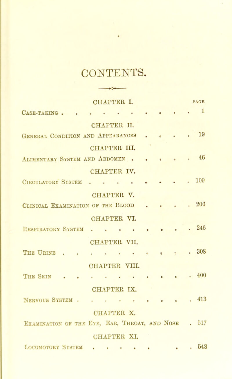CONTENTS. CHAPTER L page Case-taking 1 CHAPTER II. General Condition and Appearances .... 19 CHAPTER III. Alimentary System and Abdomen . . . • 46 CHAPTER IV. Circulatory System 1°9 CHAPTER V. Clinical Examination op the Blood , 206 CHAPTER VI. Respiratory System 246 CHAPTER VII. The Urine ,,,.303 CHAPTER VIII. The Skin • 400 CHAPTER IX. Nervous System 413 CHAPTER X. Examination of the Eye, Ear, Throat, and Nose . 517 CHAPTER XI. T.ocomotory H vst km . . 648