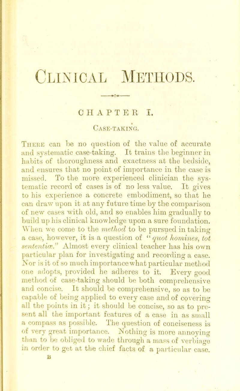 Clinical Methods. CHAPTER I. Case-taking. Theme can be no question of the value of accurate and systematic case-taking. It trains the beginner in habits of thoroughness and exactness at the bedside, and ensures that no point of importance in the case is missed. To the more experienced clinician the sys- tematic record of cases is of no less value. It gives to his experience a concrete embodiment, so that he can draw upon it at any future time by the comparison of new cases with old, and so enables him gradually to build up his clinical knowledge upon a sure foundation. When we come to the method to be pursued in taking a case, however, it is a question of  quot homines, lot sententice. Almost every clinical teacher has his own particular plan for investigating and recording a case. Nor is it of so much importance what particular method one adopts, provided he adheres to it. Every good method of case-taking should be both comprehensive and concise. It should be comprehensive, so as to be capable of being applied to every case and of covering all the points in it; it should be concise, so as to pre- sent all the important features of a case in as small a compass as possible. The question of conciseness is of very great importance. Nothing is more annoying than to be obliged to wade through a mass of verbiage in order to get at the chief facts of a particular case. B