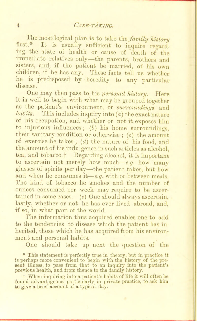The most logical plan is to take the family history first.* It is usually sufficient to inquire regard- ing the state of health or cause of death of the immediate relatives only—the parents, brothers and sisters, and, if the patient be married, of his own children, if he has any. These facts tell us whether he is predisposed by heredity to any particular disease. One may then pass to his personal history. Here it is well to begin with what may be grouped together as the patient's environment, or surroundings and habits. This includes inquiry into (a) the exact nature of his occupation, and whether or not it exposes him to injurious influences; (b) his home surroundings, their sanitary condition or otherwise ; (c) the amount of exercise he takes ; (d) the nature of his food, and the amount of his indulgence in such articles as alcohol, tea, and tobacco, f Regarding alcohol, it is important to ascertain not merely how much—e.g. how many glasses of spirits per day—the patient takes, but how and when he consumes it—e.g. with or between meals. The kind of tobacco he smokes and the number of ounces consumed per week may require to be ascer- tained in some cases, (e) One should always ascertain, lastly, whether or not he has ever lived abroad, and, if so, in what part of the world. The information thus acquired enables one to add to the tendencies to disease which the patient has in- herited, those which he has acquired from his environ- ment and personal habits. One should take up next the question of the * This statement is perfectly true in theory, but in practice It is perhaps more convenient to begin with the history of the pre- sent illness, to pass from that to an inquiry into the patient's previous health, and from thence to the family history. t When inquiring into a patient's habits of life it will often be found advantageous, particularly in private practice, to ask him to give a brief account of a typical day.