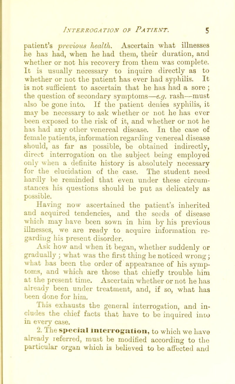 patient's previous health. Ascertain Avliat illnesses he has had, when he had them, their duration, and whether or not his recovery from them was complete. It is usually necessary to inquire directly as to whether or not the patient has ever had syphilis. It is not sufficient to ascertain that he has had a sore ; the question of secondary symptoms—e.g. rash—must also be gone into. If the patient denies syphilis, it may be necessary to ask whether or not he has ever been exposed to the risk of it, and whether or not he has had any other venereal disease. In the case of female patients, information regarding venereal disease should, as far as possible, be obtained indirectly, direct interrogation on the subject being employed only when a definite history is absolutely necessary for the elucidation of the case. The student need hardly be reminded that even under these circum- stances his questions should be put as delicately as possible. Having now ascertained the patient's inherited and acquired tendencies, and the seeds of disease which may have been sown in him by his previous illnesses, we are ready to acquire information re- garding his present disorder. Ask how and when it began, whether suddenly or gradually ; what was the first thing he noticed wrong; what has been the order of appearance of his symp- toms, and which are those that chiefly trouble him at the present time. Ascertain whether or not he has already been under treatment, and, if so, what has been done for liirn. This exhausts the general interrogation, and in- cludes the chief facts that have to be inquired into in every case. 2. The special interrogation, to which we have already referred, must be modified according to the particular organ which ia believed to be affected and