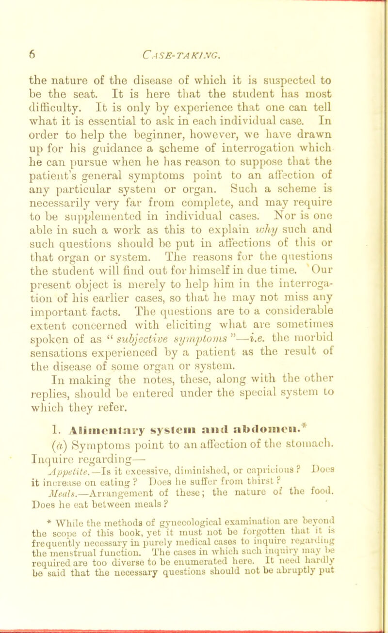 the nature of the disease of which it is suspected to he the seat. It is here that the student has most difficulty. It is only hy experience that one can tell what it is essential to ask in each individual case. In order to help the beginner, however, we have drawn up for his guidance a scheme of interrogation which he can pursue when he has reason to suppose that the patient's general symptoms point to an affection of any particular system or organ. Such a scheme is necessarily very far from complete, and may require to be supplemented in individual cases. Nor is one able in such a work as this to explain why such and such questions should be put in affections of this or that organ or system. The reasons for the questions the student will find out for himself in due time. Our present object is merely to help him in the interroga- tion of his earlier cases, so that he may not miss any important facts. The questions are to a considerable extent concerned with eliciting what are sometimes spoken of as  subjective symptoms —i.e. the morbid sensations experienced by a patient as the result of the disease of some organ or system. In making the notes, these, along with the other replies, should be entered under the special system to winch they refer. 1. Alimeiitat-y system and abdomen.* (a) Symptoms point to an affection of the stomach. Inquire regarding— Appetite.—Is it excessive, diminished, or capricious ? Docs it increase on eating ? Does lie suffer from thirst ? Meats.—Arrangement of these; the nature of the food. Does he eat hetween meals ? * While the methods of gynecological examination are beyond the scope of this book, yet it must not be forgotten that it is frequently necessary in purely medical cases to inquire regarding the menstrual function. The cases in which such inquiry may be required are too diverse to be enumerated here. It need hardly be said that the necessary questions should not be abruptly put